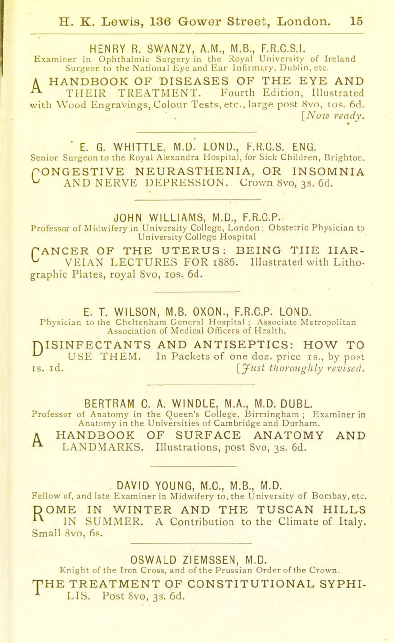 HENRY R. SWANZY, A.M., M.B., F.R.C.S.I. Examiner in Ophthalmic Surgery in the Royal University of Ireland Surgeon to the National Eye and Ear Infirmary, Dublin, etc. A HANDBOOK OF DISEASES OF THE EYE AND ^ THEIR TREATMENT. Fourth Edition, Illustrated with Wood Engravings, Colour Tests, etc., large post 8vo, los. 6d. [Nuiu ready. ■ E. G. WHITTLE, M.D. LOND., F.R.C.S. ENG. Senior Surgeon to the Royal Alexandra Hospital, for Sick Children, Brighton. fONGESTIVE NEURASTHENIA, OR INSOMNIA ^ AND NERVE DEPRESSION. Crown 8vo, 3s. 6d. JOHN WILLIAMS, M.D., F.R.C.P. Professor of Midwifery in University College, London; Obstetric Physician to University College Hospital fANGER OF THE UTERUS: BEING THE HAR- ^ VEIAN LECTURES FOR 1886. Illustrated with Litho- graphic Plates, royal 8vo, los. 6d. E. T. WILSON, M.B. OXON., F.R.C.P. LOND. Physician to the Cheltenham General Hospital ; Associate Metropolitan Association of Medical Officers of Health. niSINFECTANTS AND ANTISEPTICS: HOW TO USE THEM. In Packets of one doz. price is., by post IS. id. Ij^tist tliorouglily revised. BERTRAM C. A. WINDLE, M.A., M.D. DUBL. Professor of Anatomy in the Queen's College, Birmingham; Examiner in Anatomy in the Universities of Cambridge and Durham. HANDBOOK OF SURFACE ANATOMY AND LANDMARKS. Illustrations, post 8vo, 3s. 6d. A DAVID YOUNG, M.C., M.B., M.D. Fellow of, and late Examiner in Midwifery to, the University of Bombay, etc. ROME IN WINTER AND THE TUSCAN HILLS IN SUMMER. A Contribution to the Climate of Italy. Small 8vo, 6s. OSWALD ZIEMSSEN, M.D. Knight of the Iron Cross, and of the Prussian Order of the Crown. HE TREATMENT OF CONSTITUTIONAL SYPHI- LIS. Post 8vo, 3s. 6d.