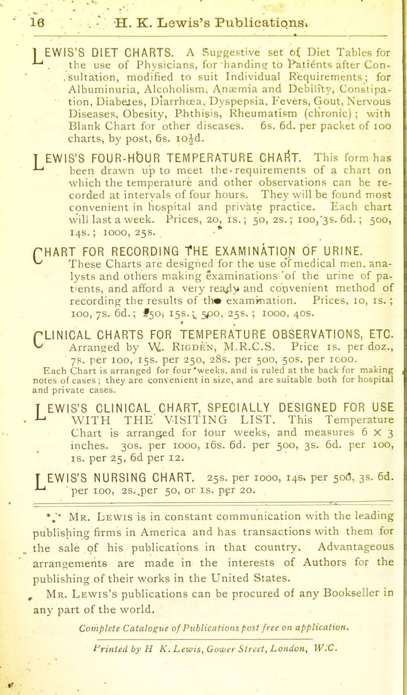 L C EWIS'S DIET CHARTS. A Suggestive set ai Diet Tables for the use of Physicians, for handin? to ^Patients after Con- .sultation, modified to suit Individual Requirements; for Albuminuria, Alcoholism, An;emia and Debilfty, Constipa- tion, Diabetes, Diarrhoea, Dyspepsia, Fevers, Gout, Xervous Diseases, Obesity, Phthisis, Rheumatism (chronic) ; with Blank Chart for other diseases. 6s. 6d. per packet of loo charts, by post, 6s. lojd. T EWIS'S FOUR-HbUR TEMPERATURE CHAIIT. This form has been drawn up to meet the• requirements of a chart on which the temperature and other observations can be re- corded at intervals of four hours. They will be found most convenient in hospital and private practice. Each chart will last a week. Prices, 20, is.; 50, 2s.; ioo,'3S. 6d.; 500, 14s.; 1000, 25s. ■ * HART FOR RECORDING THE EXAMINATION OF URINE. These Charts are designed for the use o'f medical men, ana- lysts and others making examinations'of the urine of pa- tients, and afford a very rea^y and convenient method of recording the results of thm examination. Prices, 10, is.; 100, 7s. 6d.; #50-, 15s.;, 5P0, 25s. ; 1000, 40s. PLINICAL CHARTS FOR TEMPERATURE OBSERVATIONS, ETC. ^ Arranged by W- Rigden, M.R.C.S. Price is. per doz., 7s. per 100, 15s. per 250, 28s. per 500, 50s. per 1000. Each Chart is arranged for four'weeks, and is ruled at the back for making notes of cases ; they are qonvenient in size, and are suitable both for hospital and private cases. T EWIS'S CLINICAL CHART, SPECIALLY DESIGNED FOR USE WITH THE' VISITING LIST. This Temperature Chart is arranged for four weeks, and measures 6x3 inches. 30s. per i.ooo, i6s. 6d. per 500, 3s. 6d. per 100, IS. per 25, 6d per 12. I EWIS'S NURSING CHART. 25s. per 1000, 145. per 506, 3s. 6d. ■ per 100, 2s..per 50, or is. per 20. Mr. Lewis is in constant communication with the leading publishing firms in America and has transactions with them for the sale of his publications in that country. Advantageous arrangements are made in the interests of Authors for the publishing of their works in the United States. , Mr. Lewis's publications can be procured of any Bookseller in any part of the world. Compute Catalogue of Publications post free on application. i'rintedbyH K. Lewts, Gower Street, London, W:C.