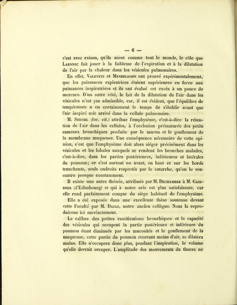 c'est avec raison, qu'ils nient comme tout le monde, le rôle que Laennec fait jouer à la faiblesse de l'expiration et à la dilatation de l'air par la chaleur dans les ve'sicuîes pulmonaires. En effet, Valentin et Mendelsohn ont prouvé expérimentalement, que les puissances expiratrices étaient supérieures en force aux puissances inspiratrices et ils ont évalué cet excès à un pouce de mercure. D'un autre côté, le fait de la dilatation de l'air dans les vésicules n'est pas admissible, car, il est évident, que l'équilibre de température a eu certainement le temps de s'établir avant que l'air inspiré soit arrivé dans la cellule pulmonaire. M. Strohl {loc. cit.) attribue l'emphysème, c'est-à-dire la réten- tion de l'air dans les cellules, à l'occlusion prématurée des petits rameaux bronchiques produite par le mucus et le gonflement de la membrane muqueuse. Une conséquence nécessaire de cette opi- nion, c'est que l'emphysème doit alors siéger précisément dans les vésicules et les lobules auxquels se rendent les bronches malades, c'est-à-dire, dans les parties postérieures, inférieures et latérales du poumon; or c'est surtout en avant, en haut et sur les bords tranchants, seuls endroits respectés par le catarrhe, qu'on le ren- contre presque constamment. Il existe une autre théorie, attribuée par M. Dechambre à M. Gair- DNER (d'Edimbourg) et qui à notre avis est plus satisfaisante, car elle rend parfaitement compte du siège habituel de l'emphysème. Elle a été exposée dans une excellente thèse soutenue devant cette Faculté par M. Dajas, notre ancien collègue. Nous la repro- duirons ici succinctement. Le calibre des petites ramifications bronchiques et la capacité des vésicules qui occupent la partie postérieure et inférieure du poumon étant diminués par les mucosités et le gonflement de la muqueuse, cette partie du poumon recevant moins d'air, se dilatera moins. Elle n'occupera donc plus, pendant l'inspiration, le volume qu'elle devrait occuper. L'amplitude des mouvements du thorax ne
