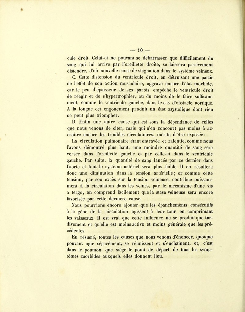 4 — 10 — cule droit. Celui-ci ne pouvant se débarrasser que difficilement du sang qui lui arrive par l'oreillette droite, se laissera passivement distendre, d'où nouvelle cause de stagnation dans le système veineux. C. Celte distension du ventricule droit, en détruisant une partie de l'effet de son action musculaire, aggrave encore l'état morbide, car le peu d'épaisseur de ses parois empêche le ventricule droit de réagir et de s'hyperlrophier, ou du moins de le faire suffisam- ment, comme le ventricule gauche, dans le cas d'obstacle aortique. A la longue cet engouement produit un état asystolique dont rien ne peut plus triompher. D. Enfin une autre cause qui est sous la dépendance de celles que nous venons de citer, mais qui n'en concourt pas moins à ac- croître encore les troubles circulatoires, mérite d'être exposée : La circulation pulmonaire étant entravée et ralentie, comme nous l'avons démontré plus haut, une moindre quantité de sang sera versée dans l'oreillette gauche et par celle-ci dans le ventricule gauche. Par suite, la quantité de sang lancée par ce dernier dans l'aorte et tout le système artériel sera plus faible. Il en résultera donc une diminution dans la tension artérielle; or comme cette tension, par son excès sur la tension veineuse, contribue puissam- ment à la circulation dans les veines, par le mécanisme d'une vis a tergo, on comprend facilement que la stase veineuse sera encore favorisée par cette dernière cause. Nous pourrions encore ajouter que les épancheménts consécutifs à la gêne de la circulation agissent à leur tour en comprimant les vaisseaux. Il est vrai que cette influence ne se produit que tar- divement et qu'elle est moins active et moins générale que les pré- cédentes. En résumé, toutes les causes que nous venons d'énoncer, quoique pouvant agir séparément, se réunissent et s'enchaînent, et, c'est dans le poumon qne siège le point de départ de tous les symp- tômes morbides auxquels eiles donnent lieu.