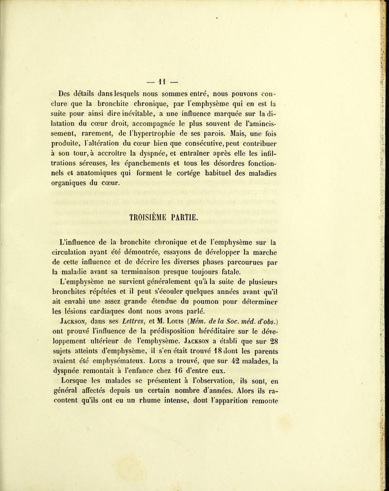 Des détails dans lesquels nous sommes entré, nous pouvons con- clure que la bronchite chronique, par l'emphysème qui en est la suite pour ainsi dire inévitable, a une influence marquée sur la di- latation du cœur droit, accompagnée le plus souvent de l'amincis- sement, rarement, de l'hypertrophie de ses parois. Mais, une fois produite, l'altération du cœur bien que consécutive, peut contribuer à son tour, à accroître la dyspnée, et entraîner après elle les infil- trations séreuses, les épanchements et tous les désordres fonction- nels et anatomiques qui forment le cortège habituel des maladies organiques du cœur. TROISIÈME PARTIE. L'influence de la bronchite chronique et de l'emphysème sur la circulation ayant été démontrée, essayons de développer la marche de cette influence et de décrire les diverses phases parcourues par la maladie avant sa terminaison presque toujours fatale. L'emphysème ne survient généralement qu'à la suite de plusieurs bronchites répétées et il peut s'éeouler quelques années avant qu'il ait envahi une assez grande étendue du poumon pour déterminer les lésions cardiaques dont nous avons parlé. Jackson, dans ses Lettres, et M. Louis {Mém. de la Soc. méd. d'obs.) ont prouvé l'influence de la prédisposition héréditaire sur le déve- loppement ultérieur de l'emphysème. Jackson a établi que sur 28 sujets atteints d'emphysème, il s'en était trouvé 18 dont les parents avaient été emphysémateux. Louis a trouvé, que sur 42 malades, la dyspnée remontait à l'enfance chez i6 d'entre eux. Lorsque les malades se présentent à l'observation, ils sont, en général afiectés depuis un certain nombre d'années. Alors ils ra- content qu'ils ont eu un rhume intense, dont l'apparition remonte