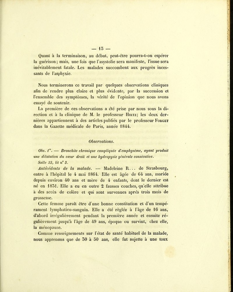 Quant à la terminaison, au début, peut-être pourra-t-on espérer la guérison; mais, une fois que l'asystolie sera manifeste, l'issue sera inévilablemeut fatale. Les malades succombent aux progrès inces- sants de l'asphyxie. Nous terminerons ce travail par quelques observations cliniques afin de rendre plus claire et plus évidente, par la succession et l'ensemble des symptômes, la vérité de l'opinion que nous avons essayé de soutenir. La première de ces observations a été prise par nous sous la di- rection et à la clinique de M. le professeur Hirtz; les deux der- nières appartiennent à des articles publiés par le professeur Forget dans la Gazette médicale de Paris, année 18M. Observations. Obs. i. — Bronchite chronique compliquée d'emphysème, ayant produit une dilatation du cœur droit et une hydropysie générale consécutive. Salle 33, lit n 3. Antécédents de la malade. — Madeleine R... de Strasbourg, entre à l'hôpital le 4 mai 1864. Elle est âgée de 64 ans, mariée depuis environ 40 ans et mère de 4 enfants, dont le dernier est né en 1851. Elle a eu en outre 2 fausses couches, qu'elle attribue à des accès de colère et qui sont survenues après trois mois de grossesse. Cette femme paraît être d'une bonne constitution et d'un tempé- rament lymphatico-sanguin. Elle a été réglée à l'âge de 16 ans, d'abord irrégulièrement pendant la première année et ensuite ré- gulièrement jusqu'à l'âge de 49 ans, époque ou survint, chez elle, la ménopause. Comme renseignements sur l'état de santé habituel de la malade, nous apprenons que de 30 à 50 ans, elle fut sujette à une toux