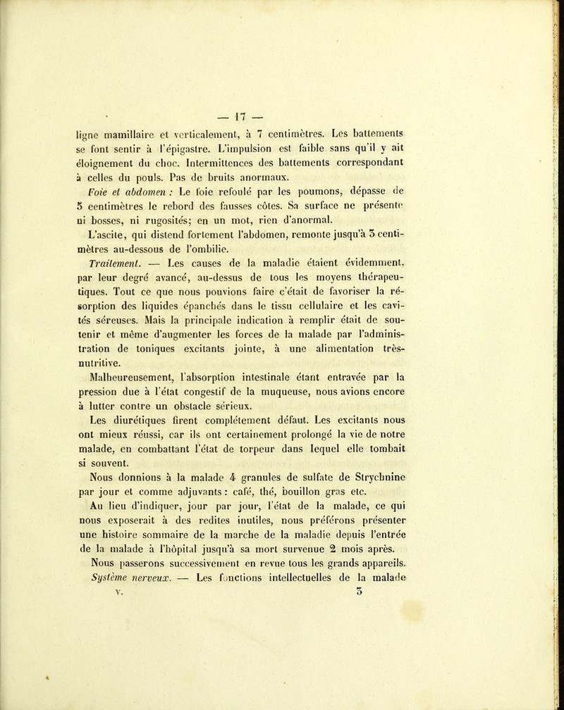 ligne mamillaire et verticalement, à 7 centimètres. Les battements se font sentir à l'épigaslre. L'impulsion est faible sans qu'il y ait ëloignement du choc. Intermittences des battements correspondant à celles du pouls. Pas de bruits anormaux. Foie et abdomen : Le foie refoulé par les poumons, de'passe de 5 centimètres le rebord des fausses côtes. Sa surface ne présente ni bosses, ni rugosités; en un mot, rien d'anormal. L'ascile, qui distend fortement l'abdomen, remonte jusqu'à 5 centi- mètres au-dessous de l'ombilie. Traitement. — Les causes de la maladie étaient évidemment, par leur degré avancé, au-dessus de tous les moyens thérapeu- tiques. Tout ce que nous pouvions faire c'était de favoriser la ré- iorption des liquides épanchés dans le tissu cellulaire et les cavi- tés séreuses. Mais la principale indication à remplir était de sou- tenir et même d'augmenter les forces de la malade par l'adminis- tration de toniques excitants jointe, à une alimentation très- nutritive. Malheureusement, l'absorption intestinale étant entravée par la pression due à l'état congestif de la muqueuse, nous avions encore à lutter contre un obstacle sérieux. Les diurétiques firent complètement défaut. Les excitants nous ont mieux réussi, car ils ont certainement prolongé la vie de notre malade, en combattant l'état de torpeur dans lequel elle tombait si souvent. Nous donnions à la malade 4 granules de sulfate de Strychnine par jour et comme adjuvants : café, thé, bouillon gras etc. Au lieu d'indiquer, jour par jour, l'état de la malade, ce qui nous exposerait à des redites inutiles, nous préférons présenter une histoire sommaire de la marche de la maladie depuis l'entrée de la malade à l'hôpital jusqu'à sa mort survenue 2 mois après. Nous passerons successivement en revue tous les grands appareils. Système nerveux. — Les fjnciions intellectuelles de la malade Y. 3 A