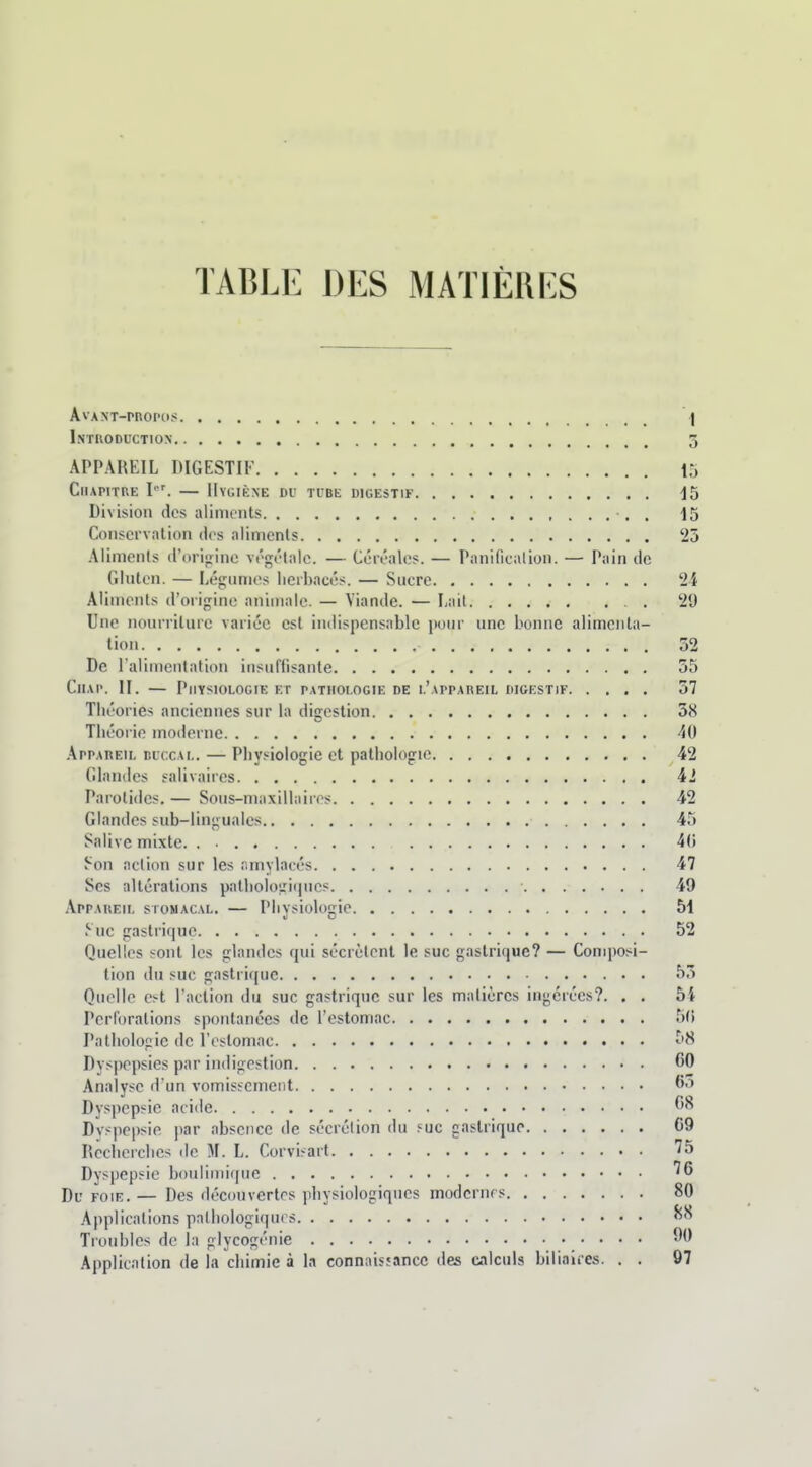 TABLE DES MATIÈIII'S AvANT-rROPOt! \ Introduction 3 APPAREIL DIGESTIF 15 Chapitre I'. — Hygiène du tube digestif -15 Division des aliments •. . 15 Conservation des aliments 25 Aliments d'orioine végétale. — Céréales. — Panificalion. — Pain de GInten. — Légumes herbacés. — Sucre 24 Aliments d'origine animale. — Viande. — Lail 29 Une nourriture variée est indispensable iionr une bonne alimenta- tion 32 De l'alimentation insullisante 55 CiiAP. H. — Physiologie et pathologie de l'appareil digestif 37 Théories anciennes sur la digestion 38 Théorie moderne 40 .\ppAREiL BUCCAL. — Physiologie et pathologie 42 Glandes salivaires 42 Parotides. — Sous-maxillaires 42 Glandes sub-lingualcs 45 Salive mixte. 4(5 Son action sur les amylacés 47 Ses altérations pathologii|ucs 49 Appareil stomacal. — Physiologie 51 .^• uc gastrique 52 Quelles sont les glandes qui sécrètent le suc gastrique? — Composi- tion du suc gastrique 53 Quelle est l'action du suc gastrique sur les matières ingérées?. . . bl Perforations spontanées de l'estomac 5(i Pathologie de l'estomac 5H Dyspepsies par indigestion 60 Analyse d'un vomissement 60 Dyspepsie acide 68 Dvspepsie par absence de sécrétion du suc gastrique C9 Recherches de M. L. Corvisart 75 Dyspepsie boulimique ''6 Pij FOIE. — Des découvertes physiologiques modernes 80 Applications palliologiqurs Troubles de la glycogénie Application de la chimie à la connais;ancc des calculs biliaires. . . 97