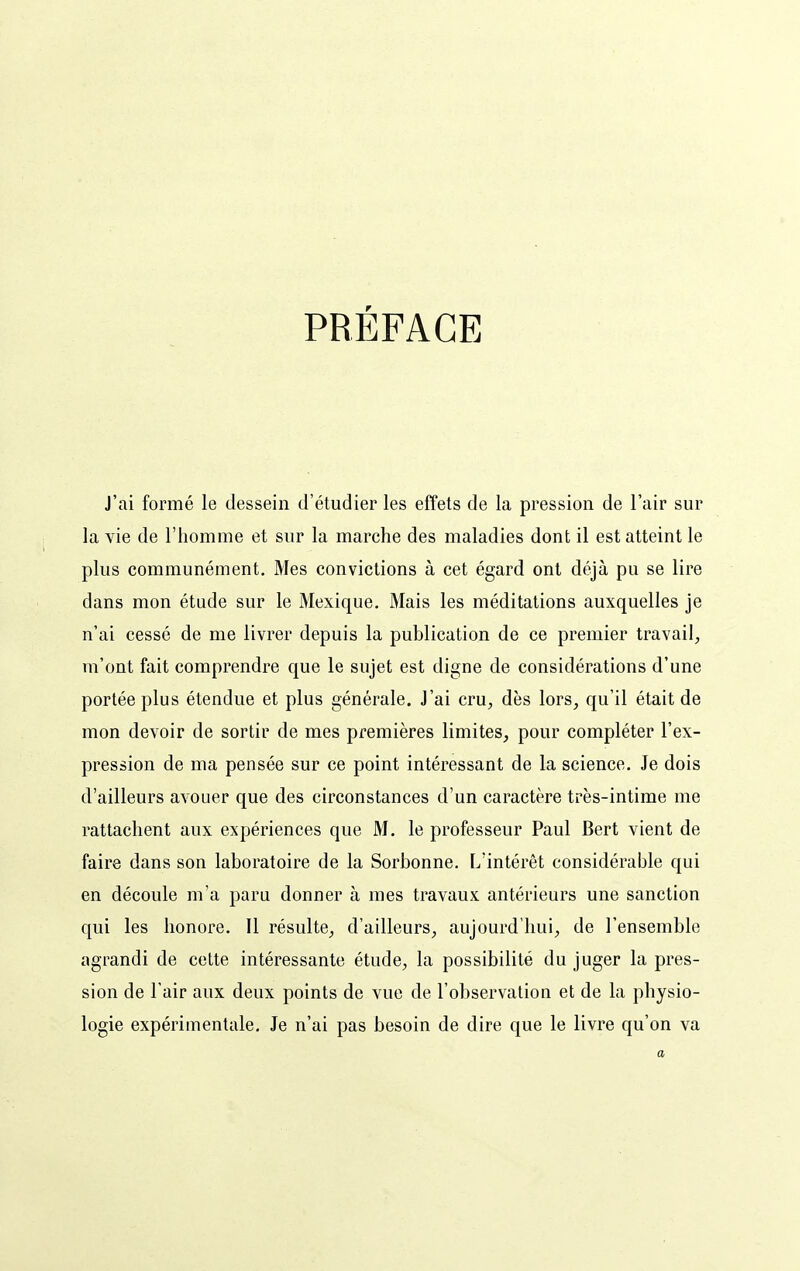 PRÉFACE J'ai formé le dessein d'étudier les effets de la pression de l'air sur la vie de l'homme et sur la marche des maladies dont il est atteint le plus communément. Mes convictions à cet égard ont déjà pu se lire dans mon étude sur le Mexique. Mais les méditations auxquelles je n'ai cessé de me livrer depuis la publication de ce premier travail, m'ont fait comprendre que le sujet est digne de considérations d'une portée plus étendue et plus générale. J'ai cru, dès lors, qu'il était de mon devoir de sortir de mes premières limites, pour compléter l'ex- pression de ma pensée sur ce point intéressant de la science. Je dois d'ailleurs avouer que des circonstances d'un caractère très-intime me rattachent aux expériences que M. le professeur Paul Bert vient de faire dans son laboratoire de la Sorbonne. L'intérêt considérable qui en découle m'a paru donner à mes travaux antérieurs une sanction qui les honore. Il résulte, d'ailleurs, aujourd'hui, de l'ensemble agrandi de cette intéressante étude, la possibilité du juger la pres- sion de l'air aux deux points de vue de l'observation et de la physio- logie expérimentale. Je n'ai pas besoin de dire que le livre qu'on va