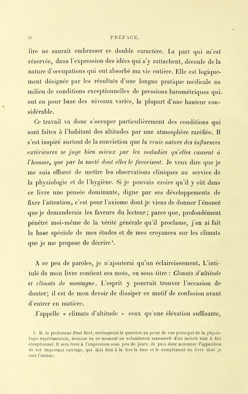 lire ne saurait embrasser ce double caractère. La part qui m'est réservée, dans l'expression des idées qui s'y rattacJient, découle de la nature d'occupations qui ont absorbé ma vie entière. Elle est logique- ment désignée par les résultats d'une longue pratique médicale au milieu de conditions exceptionnelles de pressions barométriques qui. ont eu pour base des niveaux variés, la plupart d'une liauteur con- sidérable. Ce travail va donc s'occuper particulièrement des conditions qui sont faites à l'habitant des altitudes par une atmosphère raréfiée. Il s'est inspiré surtout de la conviction que la vraie nature des influences extérieures se juge bien mieux par les maladies qu elles causent à rhommej que par la santé dont elles le favorisent. Je veux dire que je me suis efforcé de mettre les observations cliniques au service de la physiologie et de l'hygiène. Si je pouvais croire qu'il y eut dans ce livre une pensée dominante, digne par ses développements de fixer l'attention, c'est pour l'axiome dont je viens de donner l'énoncé que je demanderais les faveurs du lecteur; parce que, profondément pénétré moi-même de la vérité générale qu'il proclame, j'en ai fait la base spéciale de mes études et de mes croyances sur les climats que je me propose de décrire'. A ce peu de paroles, je n'ajouterai qu'un éclaircissement. L'inti - tulé de mon livre contient ces mots, en sous-titre : Climats d'altitude et climats de montagne. L'esprit y pourrait trouver l'occasion de douter; il est de mon devoir de dissiper ce motif de confusion avant d'entrer en matière. J'appelle « climats d'altitude » ceux qu'une élévation suffisante, 1. M. le professeur Paul Bert, envisageant la question au point de vue principal de la physio- logie expérimentale, termine en ce moment un volumineux manuscrit d'un intérêt tout à fait exceptionnel. Il sera livré à l'impression sous peu de jours. Je puis donc annoncer l'apparition de cet important ouvrage, qui doit être à la fois la base et le complément du livre dont je suis l'auteur.