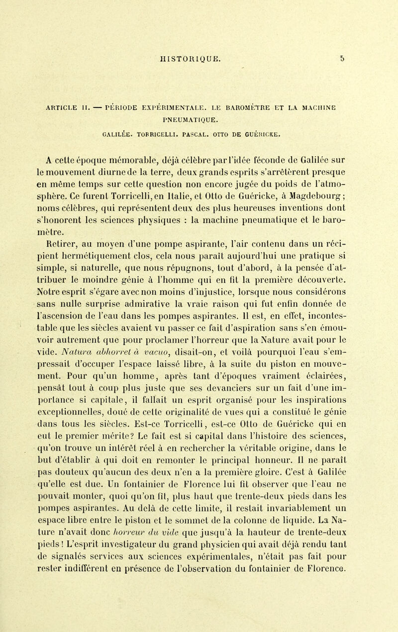 ARTICLE II. — PÉRIODE EXPERIMENTALE. LE BAROMÈTRE ET LA MACIllNB PNEUMATIQUE. GALILÉE. TOPRICELLI. PASCAL. OTTO DE GUÉlilCKE. A cette époque mémorable, déjà célèbre par l'idée féconde de Galilée sur le mouvement diurne de la terre, deux grands esprits s'arrêtèrent presque en même temps sur cette question non encore jugée du poids de l'atmo- sphère. Ce furent Torricelli,en Italie, et Otto de Guéricke, à Magdebourg; noms célèbres, qui représentent deux des plus heureuses inventions dont s'honorent les sciences physiques : la machine pneumatique et le baro- mètre. Retirer, au moyen d'une pompe aspirante, l'air contenu dans un réci- pient herméticiuement clos, cela nous paraît aujourd'hui une pratique si simple, si naturelle, que nous répugnons, tout d'abord, à la pensée d'at- tribuer le moindre génie à l'homme qui en fit la première découverte. Notre esprit s'égare avec non moins d'injustice, lorsque nous considérons sans nulle surprise admirative la vraie raison qui fut enfin donnée de l'ascension de l'eau dans les pompes aspirantes. 11 est, en effet, incontes- table que les siècles avaient vu passer ce fait d'aspiration sans s'en émou- voir autrement que pour proclamer l'horreur que la Nature avait pour le vide. Natura ahhorrel à vacuo, disait-on, et voilà pourquoi l'eau s'em- pressait d'occuper l'espace laissé libre, à la suite du piston en mouve- ment. Pour qu'un homme, après tant d'époques vraiment éclairées, pensât tout à coup plus juste que ses devanciers sur un fait d'une im- portance si capitale, il fallait un esprit organisé pour les inspirations exceptionnelles, doué de cette originalité de vues qui a constitué le génie dans tous les siècles. Est-ce Torricclli, est-ce Otto de Guéricke qui en eut le premier mérite? Le fait est si capital dans l'iiistoire des sciences, qu'on trouve un intérêt réel à en rechercher la véritable origine, dans le but d'établir à qui doit en remonter le principal honneur. 11 ne paraît pas douteux qu'aucun des deux n'en a la première gloire. C'est à Galilée qu'elle est due. Un fontainier de Florence lui fit observer que l'eau ne pouvait monter, quoi qu'on fit, plus haut que trente-deux pieds dans les pompes aspirantes. Au delà de cette limite, il restait invariablement un espace libre entre le piston et le sommet de la colonne de liquide. La Na- ture n'avait donc horreur du vide que juscju'à la hauteur de trente-deux pieds ! L'esprit investigateur du grand physicien qui avait déjà rendu tant de signalés services aux sciences expérimentales, n'était pas fait pour rester indifférent en présence de l'observation du fontainier de Florence.