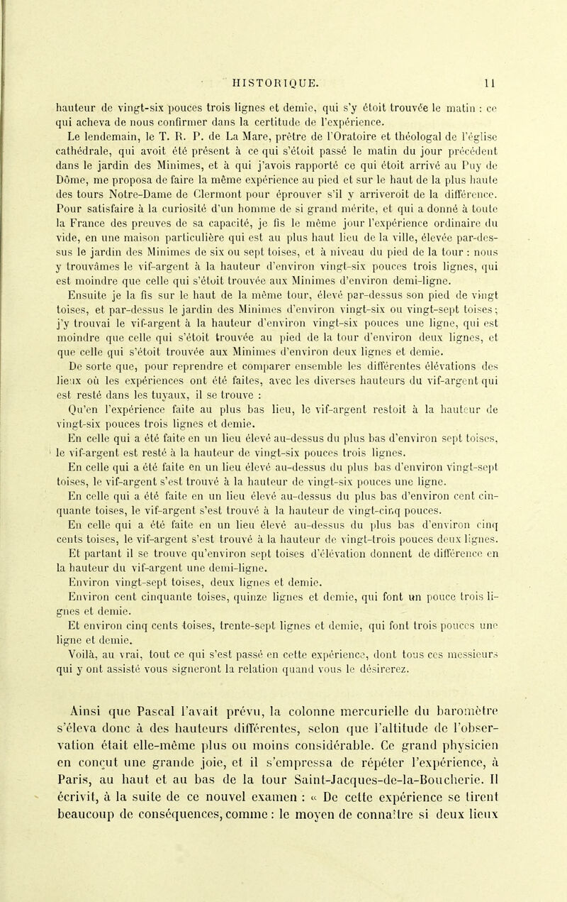 hauteur de vingt-six pouces trois lignes et demie, qui s'y étoit trouvée le matin : ce qui acheva de nous confirmer dans la certitude de l'expérience. Le lendemain, le T. R. P. de La Mare, prêtre de l'Oratoire et théologal de l'église cathédrale, qui avoit été présent à ce qui s'étoit passé le matin du jour précédent dans le jardin des Minimes, et à qui j'avois rapporté ce qui étoit arrivé au Puy do Dôme, me proposa de faire la même expérience au pied et sur le haut de la plus haute des tours Notre-Dame de Clermont pour éprouver s'il y arriveroit de la différence. Pour satisfaire à la curiosité d'un homme de si grand mérite, et qui a donné à toute la France des preuves de sa capacité, je fis le même jour l'expérience ordinaire du vide, en une maison particulière qui est au plus haut lieu de la ville, élevée par-dos- sus le jardin des Minimes de six ou sept toises, et à niveau du pied de la tour : nous y trouvâmes le vif-argent à la hauteur d'environ vingt-six pouces trois lignes, qui est moindre que celle qui s'étoit trouvée aux Minimes d'environ demi-ligne. Ensuite je la fis sur le haut de la même tour, élevé par-dessus son pied de vingt toises, et par-dessus le jardin des Minimes d'environ vingt-six ou vingt-sept toises; j'y trouvai le vif-argent à la hauteur d'environ vingt-six pouces une ligne, qui est moindre que celle qui s'étoit trouvée au pied de la tour d'environ deux lignes, et que celle qui s'étoit trouvée aux Minimes d'environ deux lignes et demie. De sorte que, pour reprendre et comparer ensemble les différentes élévations des lieux où les expériences ont été faites, avec les diverses hauteurs du vif-argent qui est resté dans les tuyaux, il se trouve : Qu'en l'expérience faite au plus bas lieu, le vif-argent restoit à la hauteur de vingt-six pouces trois lignes et demie. En celle qui a été faite en un lieu élevé au-dessus du plus bas d'environ sept toises, le vif-argent est resté à la hauteur de vingt-six pouces trois lignes. En celle qui a été faite en un lieu élevé au-dessus du plus bas d'environ vingt-soj)! toises, le vif-argent s'est trouvé à la hauteur de vingt-six pouces une ligne. En celle qui a été faite en un lieu élevé au-dessus du plus bas d'environ cent cin- quante toises, le vif-argent s'est trouvé à la hauteur de vingt-cii'iq pouces. En celle qui a été faite en un lieu élevé au-dessus du plus bas d'environ cinq cents toises, le vif-argent s'est trouvé à la hauteur de vingt-trois pouces doux lignes. Et partant il se trouve qu'environ sept toises d'élévation donnent de différence en la hauteur du vif-argent une demi-ligne. Environ vingt-sept toises, deux lignes et demie. Environ cent cinquante toises, quinze lignes et demie, qui font un pouce trois li- gnes et demie. Et environ cinq cents toises, trente-sept lignes et demie, qui font trois pouces une ligne et demie. Voilà, au vrai, tout ce qui s'est passé en cette expérience, dont tous ces messieurs qui y ont assisté vous signeront la relation quand vous le désirerez. Ainsi que Pascal l'avait prévu, la colonne mercurielle du baromètre s'éleva donc à des hauteurs diiïérentes, selon (jue l'altitude de l'obser- vation était elle-même plus ou moins considérable. Ce grand physicien en conçut une grande joie, et il s'empressa de répéter l'expérience, à Paris, au haut et au bas de la tour Saint-Jacques-de-la-Bouchérie. Il écrivit, à la suite de ce nouvel examen : « De cette expérience se tirent beaucoup de conséquences, comme : le moyen de connaître si deux lieux