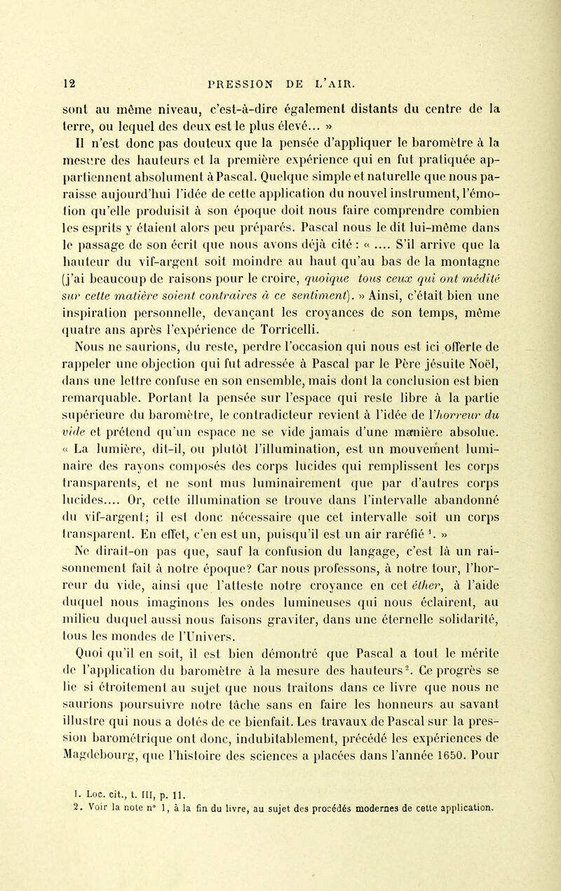 sont au même niveau, c'est-à-dire également distants du centre de la terre, ou lequel des deux est le plus élevé... Il n'est donc pas douteux que la pensée d'appliquer le baromètre à la mesr.re des hauteurs et la première expérience qui en fut pratiquée ap- partiennent absolument à Pascal. Quelque simple et naturelle que nous pa- raisse aujourd'hui l'idée de cette application du nouvel instrument, l'émo- iion qu'elle produisit à son époque doit nous faire comprendre combien les esprits y étaient alors peu préparés. Pascal nous le dit lui-même dans le passage de son écrit que nous avons déjà cité : « .... S'il arrive que la hauteur du vif-argent soit moindre au haut qu'au bas de la montagne (j'ai beaucoup de raisons pour le croire, quoique tous ceux qui ont médité sur cette matière soient contraires à ce sentiment). » Ainsi, c'était bien une inspiration personnelle, devançant les croyances de son temps, même quatre ans après l'expérience de Torricelli. Nous ne saurions, du reste, perdre l'occasion qui nous est ici offerte de rappeler une objection qui fut adressée à Pascal par le Père jésuite Noël, dans une lettre confuse en son ensemble, mais dont la conclusion est bien remarquable. Portant la pensée sur l'espace qui reste libre à la partie supérieure du baromètre, le contradicteur revient à l'idée de l'horreur du vide et prétend qu'un espace ne se vide jamais d'une manière absolue. « La lumière, dit-il, ou plutôt l'illumination, est un mouvement lumi- naire des rayons comi)Osés des corps lucides qui remplissent les corps transparents, et ne sont mus luminairement que par d'autres corps lucides.... Or, cette illumination se trouve dans l'intervalle abandonné du vif-argent; il est donc nécessaire que cet intervalle soit un corps transparent. En effet, c'en est un, puisqu'il est un air raréfié *. » Ne dirait-on pas que, sauf la confusion du langage, c'est là un rai- sonnement fait à notre époque? Car nous professons, à notre tour, l'hor- reur du vide, ainsi que l'atteste notre croyance en cet éther, à l'aide duquel nous imaginons les ondes lumineuses qui nous éclairent, au milieu duquel aussi nous faisons graviter, dans une éternelle solidarité, tous les mondes de l'Univers. Quoi qu'il en soit, il est bien démontré que Pascal a tout le mérite de l'application du baromètre à la mesure des hauteurs Ce progrès se lie si étroitement au sujet que nous traitons dans ce livre que nous ne saurions poursuivre notre tâche sans en faire les honneurs au savant illustre qui nous a dotés de ce bienfait. Les travaux de Pascal sur la pres- sion barométrique ont donc, indubitablement, précédé les expériences de Magdebourg, que l'histoire des sciences a placées dans l'année 1650. Pour 1. Loc. cit., t. III, p. 11. 2. Voir la note n 1, à la fin du livre, au sujet des procédés modernes de cette application.