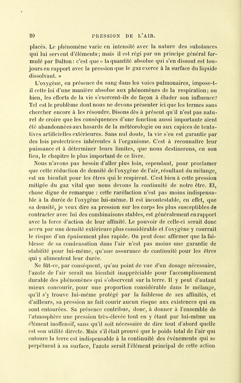 placés. Le phénomène varie en intensité avec la nature des substances qui lui servent d'éléments ; mais il est l'égi par un principe général for- mulé par Dalton: c'est que « la quantité absolue qui s'en dissout est tou- jours en rapport avec la pression que le gaz exerce à la surface du liquide dissolvant. » L'oxygène, en présence du sang dans les voies pulmonaires, impose-t- il cette loi d'une manière absolue aux phénomènes de la respiration; ou bien, les efforts de la vie s'exercent-ils de façon à éluder son influence? Tel est le problème dont nous ne devons présenter ici que les termes sans chercher encore à les résoudre. Disons dès à présent qu'il n'est pas natu- rel de croire que les conséquences d'une fonction aussi importante aient été abandonnées aux hasards de la météorologie ou aux capices de tenta- tives artificielles extérieures. Sans nul doute, la vie s'en est garantie par des lois protectrices inhérentes à l'organisme. C'est à reconnaître leur puissance et à détei'miner leurs limites, que nous destinerons, en son lieu, le chapitre le plus important de ce livre. Nous n'avons pas besoin d'aller plus loin, cependant, pour proclamer que cette réduction de densité de l'oxygène de l'air, résultant du mélange, est un bienfait pour les êtres qui le respirent. C'est bien à cette pression mitigée du gaz vital que nous devons la continuité de notre être. Et, chose digne de remarque : cette raréfaction n'est pas moins indispensa- ble à la durée de l'oxygène lui-même. Il est incontestable, en effet, que sa densité, je veux dire sa pression sur les corps les plus susceptibles de contracter avec lui des combinaisons stables, est généralement en rapport avec la force d'action de leur affmité. Le pouvoir de celle-ci serait donc accru par une densité extérieure plus considérable et l'oxygène y courrait le risque d'un épuisement plus rapide. On peut donc affirmer que la fai- blesse de sa condensation dans l'air n'est pas moins une garantie de stabilité pour lui-même, qu'une assurance de continuité pour les êtres qui y alimentent leur durée. Ne fût-ce, par conséquent, qu'au point de vue d'un dosage nécessaire, l'azote de l'air serait un bienfait inappréciable pour l'accomplissement durable des phénomènes qui s'observent sur la terre. Il y peut d'autant mieux concourir, pour une proportion considérable dans le mélange, qu'il s'y trouve lui-même protégé par la faiblesse de ses affinités, et d'ailleurs, sa pression ne fait courir aucun risque aux existences qui en sont entourées. Sa présence contribue, donc, à donner à l'ensemble de l'atmosphère une pression très-élevéc tout en y étant par lui-même un élément inoffensif, sans qu'il soit nécessaire de dire tout d'abord quelle est son utilité directe. Mais s'il était prouvé que le poids total de l'air qui entoure la terre est indispensable à la continuité des événements qui se perpétuent à sa surface, l'azote serait l'élément principal de cette action