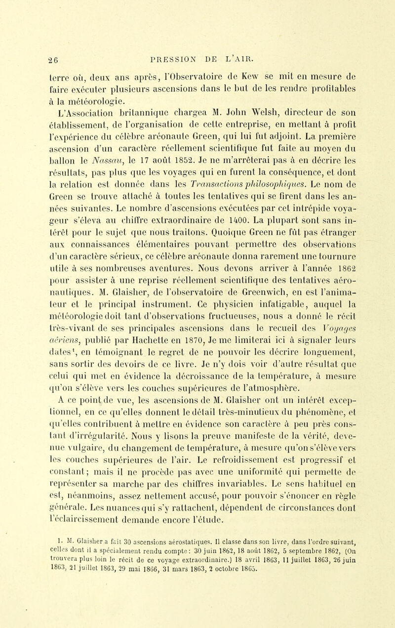 lerrc où, deux ans après, l'Observatoire de Kew se mil en mesure de faire exécuter plusieurs ascensions dans le but de les rendre profitables à la météorologie. L'Association britannique chargea M. John Welsh, directeur de son établissement, de l'organisation de cette entreprise, en mettant à profit l'expérience du célèbre aréonaule Green, qui lui fut adjoint. La première ascension d'un caractère réellement scientifique fut faite au moyen du ballon le Nassau, le 17 août 1852. Je ne m'arrêterai pas à en décrire les résultats, pas plus que les voyages qui en furent la conséquence, et dont la relation est donnée dans les Transactions philosoplùques. Le nom de Green se trouve attaché à toutes les tentatives qui se firent dans les an- nées suivantes. Le nombre d'ascensions exécutées par cet intrépide voya- geur s'éleva au chilTrc extraordinaire de 1400. La plupart sont sans in- térêt pour le sujet que nous traitons. Quoique Green ne fût pas étranger aux connaissances élémentaires pouvant permettre des observations d'un caractère sérieux, ce célèbre aréonaute donna rarement une tournure utile à ses nombreuses aventures. Nous devons arriver à l'année 1862 l)Our assister à une reprise réellement scientifique des tentatives aéro- nautiques. M. Glaisher, de l'observatoire de Greenwich, en est l'anima- teur et le principal instrument. Ce physicien infatigable, auquel la météorologie doit tant d'observations fructueuses, nous a donné le récit très-vivant de ses principales ascensions dans le recueil des Voyages aériens, publié par Hachette en 1870, Je me limiterai ici à signaler leurs dates*, en témoignant le regret de ne pouvoir les décrire longuement, sans sortir des devoirs de ce livre. Je n'y dois voir d'autre résultat que celui qui met en évidence la décroissance de la température, à mesure qu'on s'élève vers les couches supérieures de l'atmosphère. A ce point de vue, les ascensions de M. Glaisher ont un intérêt excep- tionnel, en ce qu'elles donnent le détail très-minutieux du phénomène, et (|u'clles contribuent à mettre en évidence son caractère à peu près cons- tant d'irrégularité. Nous y lisons la preuve manifeste de la vérité, deve- nue vulgaire, du changement de température, à mesure qu'on s'élève vers les couches supérieures de l'air. Le refroidissement est progressif et constant; mais il ne procède pas avec une uniformité qui permette de représenter sa marche par des chiffres invariables. Le sens habituel en est, néanmoins, assez nettement accusé, pour pouvoir s'énoncer en règle générale. Les nuances qui s'y rattachent, dépendent de circonstances dont l'éclaircissement demande encore l'étude. 1. M. Glaisher a fait 30 ascensions aéroslatiques. Il classe dans son livre, dans l'ordre suivant, celles dont il a spécialement rendu compte : 30 juin 1862, 18 août 18G2, 5 septembre 1862, (On trouvera plus loin le récit de ce voyage extraordinaire.) 18 avril 1863, 11 juillet 1863, 26 juin