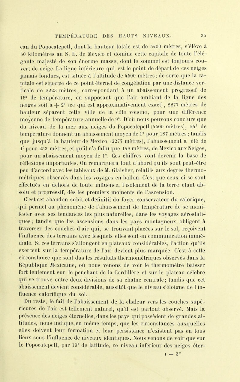 can du Popocatepetl, dont la hauteur totale est de 5400 mètres, s'élève à 50 kilomètres au S. E. de Mexico et domine cette capitale de toute l'élé- gante majesté de son énorme masse, dont le sommet est toujours cou- vert de neige. La ligne inférieure qui est le point de départ de ces neiges jamais fondues, est située à l'altitude de 4500 mètres; de sorte que la ca- pitale est séparée de ce point éternel de congélation par une distance ver- ticale de 2223 mètres, correspondant à un abaissement progressif de 15° de température, eu supposant que l'air ambiant de la ligne des neiges soit à -}- 2 (ce qui est approximativement exact), 2277 mètres de hauteur séparent cette ville de la côte voisine, pour une différence moyenne de température annuelle de 9°. D'où nous pouvons conclure que du niveau de la mer aux neiges du Popocatepetl (4500 mètres), 24° de température donnent un abaissement moyen de V pour 187 mètres; tandis que jusqu'à la hauteur de Mexico (2277 mètres), l'abaissement a été de 1 pour 253 mètres, et qu'il n'a fallu que 148 mètres, de Mexico aux Neiges, pour un abaissement moyen de 1. Ces chiffres vont devenir la base de réflexions importantes. On remarquera tout d'abord qu'ils sont peut-être peu d'accord avec les tableaux de M. Glaisher, relatifs aux degrés thermo- métriques observés dans les voyages en ballon. C'est que ceux-ci se sont effectués en dehors de toute influence, l'isolement de la terre étant ab- 'Solu et progressif, dès les premiers moments de l'ascension. C'est cet abandon subit et définitif du foyer conservateur du calorique, qui permet au phénomène de l'abaissement de température de se mani- fester avec ses tendances les plus naturelles, dans les voyages aérostati- ques ; tandis que les ascensions dans les pays montagneux obligent à traverser des couches d'air qui, se trouvant placées sur le sol, reçoivent l'influence des terrains avec lesquels elles sont en communication immé- diate. Si ces terrains s'allongent en plateaux considérables, l'action qu'ils exercent sur la température de l'air devient plus marquée. C'est à cette circonstance que sont dus les résultats thermométriques observés dans la République Mexicaine, où nous venons de voir le thermomètre baisser fort lentement sur le penchant de la Cordillère et sur le plateau célèbre qui se trouve entre deux divisions de sa chaîne centrale; tandis que cet abaissement devient considérable, aussitôt que le niveau s'éloigne de l'in- fluence calorifique du sol. Du reste, le fait de l'abaissement de la chaleur vers les couches supé- rieures de l'air est tellement naturel, qu'il est partout observé. Mais la présence des neiges éternelles, dans les pays qui possèdent de grandes al- titudes, nous indique, en même temps, que les circonstances auxquelles elles doivent leur formation et leur persistance n'existent pas en tous lieux sous l'influence de niveaux identiques. Nous venons de voir que sur le Popocatepetl, par 19» de latitude, ce niveau inférieur des neiges éter-
