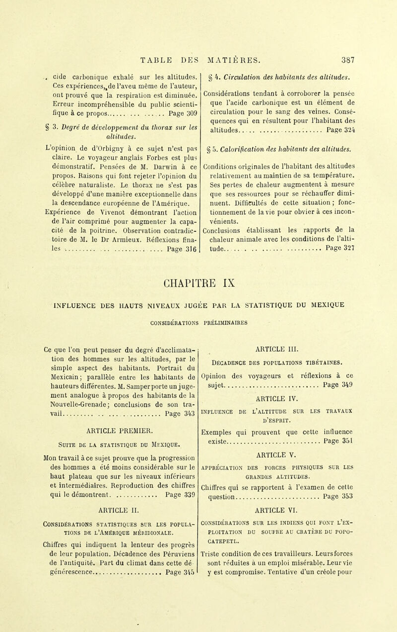 , cide carbonique exhalé sur les altitudes. Ces expériences,,de l'aveu même de l'auteur, ont prouvé que la respiration est diminuée. Erreur incompréhensible du public scienti- fique à ce propos Page 309 § 3. Degré de développement du thorax sur les altitudes. L'opinion de d'Orbigny à ce sujet n'est pas claire. Le voyageur anglais Forbes est plus démonstratif. Pensées de M. Darwin à ce propos. Raisons qui font rejeter l'opinion du célèbre naturaliste. Le thorax ne s'est pas développé d'une manière exceptionnelle dans la descendance européenne de l'Amérique. Expérience de Vivenot démontrant l'action de l'air comprimé pour augmenter la capa- cité de la poitrine. Observation contradic- toire de M. le Dr Armieux. Réflexions fina- les Page 316 g 4. Circulation des habitants des altitudes. Considérations tendant à corroborer la pensée que l'acide carbonique est un élément de circulation pour le sang des veines. Consé- quences qui en résultent pour l'habitant des altitudes. Page 324 § 5. Calorification des habitants des altitudes. Conditions originales de l'habitant des altitudes relativement au maintien de sa température. Ses pertes de chaleur augmentent à mesure que ses ressources pour se réchauffer dimi- nuent. Diffirultés de cette situation ; fonc- tionnement de la vie pour obvier à ces incon- vénients. Conclusions établissant les rapports de la chaleur animale avec les conditions de l'alti- tude Page 327 CHAPITRE IX INFLUENCE DES HAUTS NIVEAUX JUGÉE PAR LA STATISTIQUE DU MEXIQUE CONSIDÉRATIONS PRÉLIMINAIRES Ce que l'on peut penser du degré d'acclimata- tion des hommes sur les altitudes, par le simple aspect des habitants. Portrait du Mexicain; parallèle entre les habitants de hauteurs différentes. M. Samper porte un juge- ment analogue à propos des habitants de la Nouvelle-Grenade; conclusions de son tra- vail Page 343 ARTICLE PREMIER. Suite de la statistique du Mexique. Mon travail à ce sujet prouve que la progression des hommes a été moins considérable sur le haut plateau que sur les niveaux inférieurs et intermédiaires. Reproduction des chiffres qui le démontrent Page 339 ARTICLE II. Considérations statistiques sur les popul.\- TiONs DE l'Amérique méridionale. Chiffres qui indiquent la lenteur des progrès de leur population. Décadence des Péruviens de l'antiquité. Part du climat dans cette dé générescence Page 345 ARTICLE III. Décadence des populations tibétaines. Opinion des voyageurs et réflexions à ce sujet Page 349 ARTICLE IV. influence de l'altitude sur les travaux d'esprit. Exemples qui prouvent que cette influence existe Page 351 ARTICLE V. appréciation des forces physiques sur les grandes altitudes. Chiffres qui se rapportent à l'examen de cette question Page 353 ARTICLE VI. considérations sur les indiens qui font l'ex- ploitation DU soufre au cratère du popo- CATEPETL. Triste condition de ces travailleurs. Leurs forces sont réduites à un emploi misérable. Leur vie y est compromise. Tentative d'un créole pour