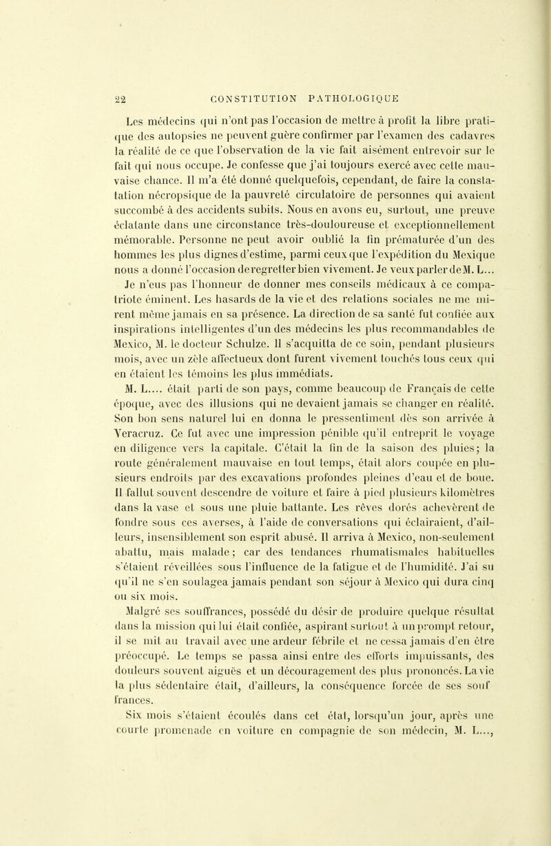 Les médecins qui n'ont pas l'occasion de meltrc à profit la libre prati- que des autopsies ne peuvent guère confirmer par l'examen des cadavres la réalité de ce que l'observation de la vie fait aisément entrevoir sur le fait qui nous occupe. Je confesse que j'ai toujours exercé avec cette mau- vaise cbance. 11 m'a été donné quelquefois, cependant, de faire la consta- tation nécropsique de la pauvreté circulatoire de personnes qui avaient succombé à des accidents subits. Nous en avons eu, surtout, une preuve éclatante dans une circonstance très-douloureuse et exceptionnellement mémorable. Personne ne peut avoir oublié la fin prématurée d'un des hommes les plus dignes d'estime, parmi ceux que l'expédition du Mexique nous a donné l'occasion de regretter bien vivement. Je veux parler deM. L... Je n'eus pas l'honneur de donner mes conseils médicaux à ce compa- triote éminent. Les hasards de la vie et des relations sociales ne me mi- rent même jamais en sa présence. La direction de sa santé fut confiée aux inspirations intelligentes d'un des médecins les plus recommandables de Mexico, M. le docteur Schulze. 11 s'acquitta de ce soin, pendant plusieurs mois, avec un zèle affectueux dont furent vivement touchés tous ceux qui en étaient les témoins les plus mimédiats. M. L.... était parti de son pays, comme beaucoup de Français de cette époque, avec des illusions qui ne devaient jamais se changer en réalité. Son bon sens naturel lui en donna le pressentiment dès son arrivée à Yeracruz. Ce fut avec une impi^ession pénible qu'il entreprit le voyage en diligence vers la capitale. C'était la fin de la saison des pluies; la route généralement mauvaise en tout temps, était alors coupée en plu- sieurs endroits par des excavations profondes pleines d'eau et de boue. 11 fallut souvent descendre de voiture et faire à pied plusieurs kilomètres dans la vase et sous une pluie battante. Les rêves dorés achevèrent de fondre sous ces averses, à l'aide de conversations qui éclairaient, d'ail- leurs, insensiblement son esprit abusé. Il arriva à Mexico, non-seulement abattu, mais malade ; car des tendances rhumatismales habituelles s'étaient réveillées sous l'influence de la fatigue et de l'humidité. J'ai su (lu'Il ne s'en soulagea jamais pendant son séjour à Mexico qui dura cinq ou six mois. Malgré ses soutïrances, possédé du désir de produire quelque résultat dans la mission qui lui était confiée, aspirant surtout à un prompt retour, il se mit au travail avec une ardeur fébrile et ne cessa jamais d'en être préoccupé. Le temps se passa ainsi entre des elTorts impuissants, des douleurs souvent aiguës et un découragement des plus prononcés. La vie la plus sédentaire était, d'ailleurs, la conséquence forcée de ses souf frances. Six mois s'étaient écoulés dans cet état, lorsqu'un jour, après une courte i)romenadc en voiture en compagnie de son médecin, M. L...,