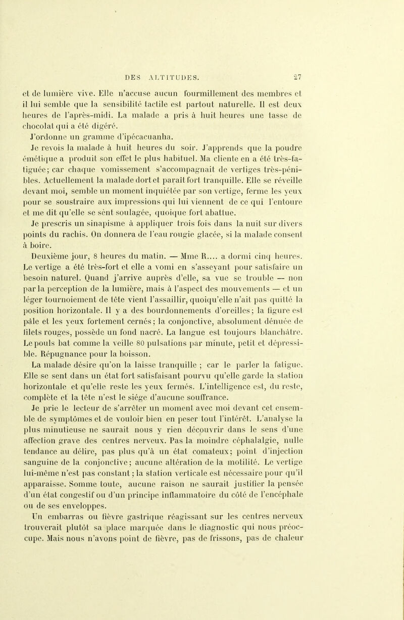 et de lumière vive. Elle n'accuse aucun Iburmillement des membres et il lui semble cjue la sensibilité tactile est partout naturelle. Il est deux beures de l'après-midi. La malade a pris à buit beures une tasse de cbocolatqui a été digéré. J'ordonne un gramme d'ipécacuanha. Je revois la malade à buit heures du soir. J'apprends ciue la poudre émétique a produit son effet le plus babituel. Ma cliente en a été très-fa- tiguée; car cbaque vomissement s'accompagnait de vertiges très-péni- bles. Actuellement la malade dort et paraît fort tranquille. Elle se réveille devant moi, semble un moment inquiétée par son vertige, ferme les yeux pour se soustraire aux impressions qui lui viennent de ce qui l'entoure et me dit c{u'elle se sènt soulagée, quoique fort abattue. Je prescris un sinapisme à appliquer trois fois dans la nuit sur divers points du racbis. On donnera de l'eau rougie glacée, si la malade consent à boire. Deuxième jour, 8 beures du matin. — Mme R.... a dormi cinq beures. Le vertige a été très-fort et elle a vomi en s'asseyant pour satisfaire un ])esoin naturel. Quand j'arrive auprès d'elle, sa vue se trouble — non parla perception de la lumière, mais à l'aspect des mouvements — et un léger tournoiement de tête vient l'assaillir, quoiqu'elle n'ait pas quitté la position horizontale. Il y a des bourdonnements d'oreilles ; la figure est pâle et les yeux fortement cernés ; la conjonctive, absolument dénuée de filets rouges, possède un fond nacré. La langue est toujours blanchâtre. Le pouls bat comme la veille 80 pulsations par minute, petit et dépressi- ble. Répugnance pour la boisson. La malade désire qu'on la laisse tranquille ; car le parler la fatigue. Elle se sent dans un état fort satisfaisant pourvu qu'elle garde la station horizontale et qu'elle reste les yeux fermés. L'intelligence est, du reste, complète et la tète n'est le siège d'aucune souffrance. Je prie le lecteur de s'arrêter un moment avec moi devant cet ensem- ble de symptômes et de vouloir bien en peser tout l'intérêt. L'analyse la plus minutieuse ne saurait nous y rien découvrir dans le sens d'une affeciion grave des centres nerveux. Pas la moindre céphalalgie, nulle tendance au délire, pas plus qu'à un état comateux; point d'injection sanguine de la conjonctive; aucune altération de la motilité. Le vertige lui-même n'est pas constant ; la station verticale est nécessaire pour qu'il apparaisse. Somme toute, aucune raison ne saurait justifier la pensée d'un état congestif ou d'un principe inflammatoire du côté de l'encéphale ou de ses enveloppes. Un embarras ou fièvre gastrique réagissant sur les centres nerveux trouverait plutôt sa place marquée dans le diagnostic qui nous préoc- cupe. Mais nous n'avons point de fièvre, pas de frissons, pas de chaleur