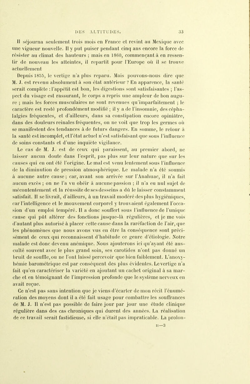 II séjourna seulement trois mois en France et revint au Mexique avec une vigueur nouvelle. Il y put puiser pendant cinq ans encore la force de résister au climat des hauteurs ; mais en 1860, commençant à en ressen- tir de nouveau les atteintes, il repartit pour l'Europe où il se trouve actuellement Depuis 1855, le vertige n'a plus reparu. iMais pouvons-nous dire que M. .1. est revenu absolument à son état antérieur ? En apparence, la santé serait complète : l'appétit est bon, les digestions sont satisfaisantes ; l'as- pect du visage est rassurant, le corps a repris une ampleur de bon augu- re ; mais les forces musculaires ne sont revenues qu'imparfaitement ; le caractère est resté profondément modifié ; il y a de l'insomnie, des cépha- lalgies fréquenles, et d'ailleurs, dans sa constipation encore opiniâtre, dans des douleurs reinales fréquentes, on ne voit que trop les germes où se manifestent des tendances à de futurs dangers. En somme, le retour à la santé est incomplet, etl'état actuel n'est satisfaisant que sous l'influence de soins constants et d'une inquiète vigilance. Le cas de M. J. est de ceux qui i)araissent, au premier abord, ne laisser aucun doute dans l'esprit, pas plus sur leur nature que sur les causes qui en ont été l'origine. Le mal est venu lentement sous l'inffuence de la diminution de pression atmosphérique. Le malade n'a été soumis à aucune autre cause; car, avant son arrivée sur l'Anahuac, il n'a fait aucun excès ; on ne l'a vu obéir à aucune passion ; il n'a eu nul sujet de mécontentement et la réussite de ses desseins a dû le laisser constamment satisfait. Il se livrait, d'ailleurs, à un travail modéré des plus hygiéniques, car l'intelligence et le mouvement corporel y trouvaient également l'occa- sion d'un emploi tempéré. Il a donc souffert sous l'influence de l'unique cause qui pût altérer des fonctions jusque-là régulières, et je me vois d'autant plus autorisé à placer cette cause dans la raréfaction de l'air, que les phénomènes que nous avons vus en être la conséquence sont préci- sément de ceux qui reconnaissent d'habitude ce genre d'étiologie. Notre malade est donc devenu anémique. Nous ajouterons ici qu'ayant été aus- culté souvent avec le plus grand soin, ses carotides n'ont pas donné un bruit de souffle, ou ne l'ont laissé percevoir que bien faiblement. L'anoxy- hémie barométrique est par conséquent des plus évidentes. Le vertige n'a fait qu'en caractériser la variété en ajoutant un cachet original à sa mar- che et en témoignant de l'impression profonde que le système nerveux en avait reçue. Ce n'est pas sans intention que je viens d'écarter de mon récit l'énumé- ration des moyens dont il a été fait usage pour combattre les souffrances de M. J. Il n'est pas possible de faire jour par jour une étude clinique régulière dans des cas chroniques qui durent des années. La réalisation de ce travail serait fastidieuse, si elle n'était pas impraticable. La prolon- 11—3