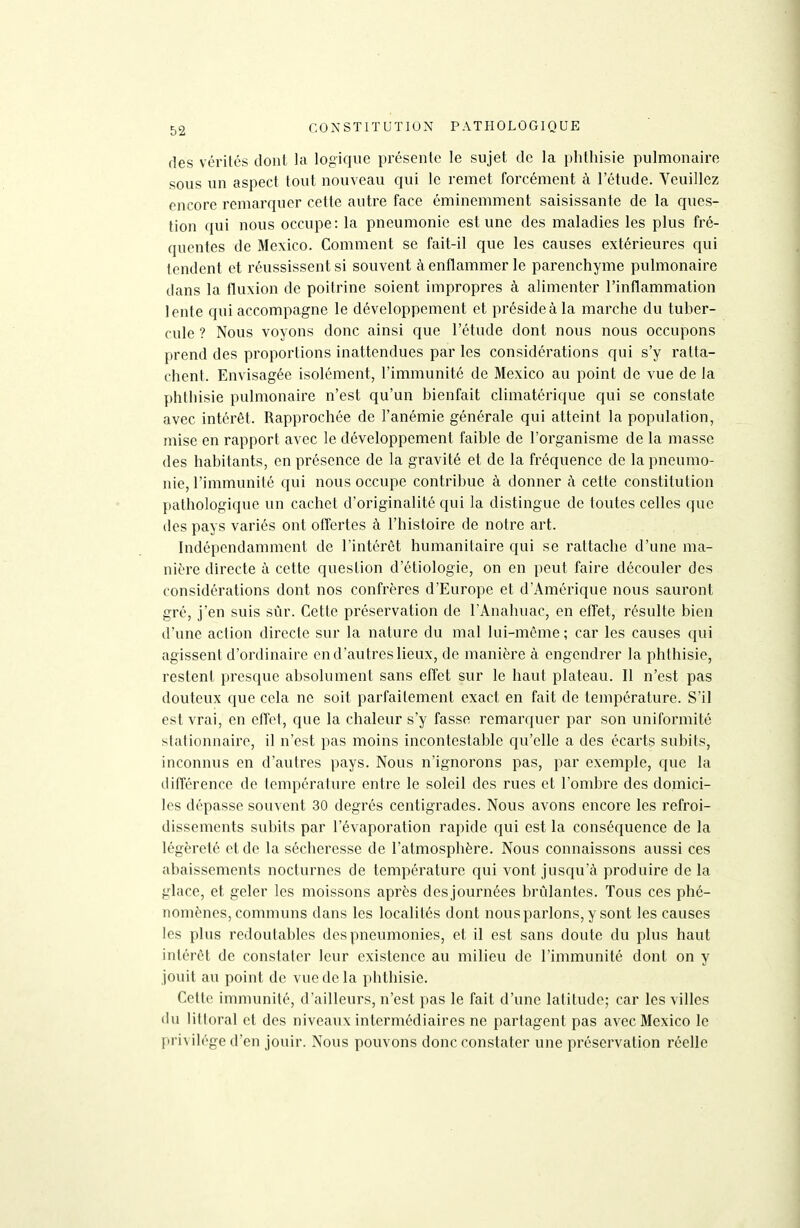 des vérités dont la logique présente le sujet de la plitliisie pulmonaire sous un aspect tout nouveau qui le remet forcément à l'étude. Veuillez encore remarquer cette autre face éminemment saisissante de la ques- tion qui nous occupe: la pneumonie est une des maladies les plus fré- quentes de Mexico. Comment se fait-il que les causes extérieures qui tendent et réussissent si souvent à enflammer le parenchyme pulmonaire dans la fluxion de poitrine soient impropres à alimenter l'inflammation lente qui accompagne le développement et préside à la marche du tuber- cule ? Nous voyons donc ainsi que l'étude dont nous nous occupons prend des proportions inattendues par les considérations qui s'y ratta- chent. Envisagée isolément, l'immunité de Mexico au point de vue de la phthisie pulmonaire n'est qu'un bienfait climatérique qui se constate avec intérêt. Rapprochée de l'anémie générale qui atteint la population, mise en rapport avec le développement faible de l'organisme de la masse des habitants, en présence de la gravité et de la fréquence de la pneumo- nie, l'immunité qui nous occupe contribue à donner à cette constitution pathologique un cachet d'originalité qui la distingue de toutes celles que des pays variés ont offertes à l'histoire de notre art. Indépendamment de l'intérêt humanitaire qui se rattache d'une ma- nière directe à cette question d'étiologie, on en peut faire découler des considérations dont nos confrères d'Europe et d'Amérique nous sauront gré, j'en suis sûr. Cette préservation de l'Anahuac, en effet, résulte bien d'une action directe sur la nature du mal lui-môme ; car les causes qui agissent d'ordinaire en d'autres lieux, de manière à engendrer la phthisie, restent presque absolument sans effet sur le haut plateau. Il n'est pas douteux que cela ne soit parfaitement exact en fait de température. S'il est vrai, en effet, que la chaleur s'y fasse remarquer par son uniformité slationnaire, il n'est pas moins incontestable qu'elle a des écarts subits, inconnus en d'autres pays. Nous n'ignorons pas, par exemple, que la différence de température entre le soleil des rues et l'ombre des domici- les dépasse souvent 30 degrés centigrades. Nous avons encore les refroi- dissements subits par l'évaporation rapide qui est la conséquence de la légèreté et de la sécheresse de l'atmosphère. Nous connaissons aussi ces abaissements nocturnes de température qui vont jusqu'à produire de la glace, et geler les moissons après desjournées brûlantes. Tous ces phé- nomènes, communs dans les localités dont nous parlons, y sont les causes les plus redoutables des pneumonies, et il est sans doute du plus haut intérêt de constater leur existence au milieu de l'immunité dont on y jouit au point de vue de la phthisie. Cette immunité, d'ailleurs, n'est pas le fait d'une latitude; car les villes (lu littoral et des niveaux intermédiaires ne partagent pas avec Mexico le privilège d'en jouir. Nous pouvons donc constater une préservation réelle