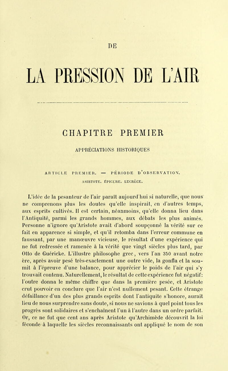 DE LA PRESSION DE L'AIR CHAPITRE PREMIER APPRÉCIATIONS HISTORIQUES ARTICLE PREMIER. — PÉRIODE D ' 0 B S E R V AT I 0 \, AKISTOTE. ÉPICLRE. LUCRÈCE. L'idée de la pesanteur de l'air paraît aujourd liui si naturelle, que nous ne comprenons plus les doutes qu'elle inspirait, en d'autres temps, aux esprits cultivés. II est certain, néanmoins, qu'elle donna lieu dans l'Antiquité, parmi les grands hommes, aux débats les plus animés. Personne n'ignore qu'Aristote avait d'abord soupçonné la vérité sur ce fait en apparence si simple, et qu'il retomba dans l'erreur commune en faussant, par une manœuvre vicieuse, le résultat d'une expérience qui ne fut redressée et ramenée à la vérité que vingt siècles plus tard, par Otto de Guéricke. L'illustre philosophe grec, vers l'an 350 avant notre ère, après avoir pesé très-exactement une outre vide, la gonfla et la sou- mit à l'épreuve d'une balance, pour apprécier le poids de l'air qui s'y trouvait contenu. Naturellement, le résultat de cette expérience fut négatif: l'outre donna le même chiffre que dans la première pesée, et Aristote crut pourvoir en conclure que l'air n'est nullement pesant. Celte étrange défaillance d'un des plus grands esprits dont l'antiquité s'honore, aurait lieu de nous surprendre sans doute, si nous ne savions à quel point tous les progrès sont solidaires et s'enchaînent l'un à l'autre dans un ordre parfait. Or, ce ne fut que cent ans après Aristote qu'Archimède découvrit la loi féconde à laquelle les siècles reconnaissants ont appliqué le nom de son