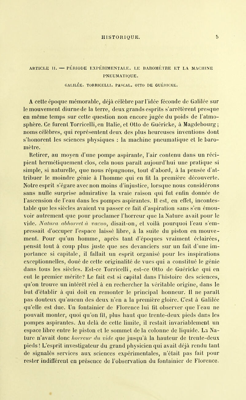 AHTICI.E II. — PÉRIODE EXPERIMENTALE. LE BAROMÈTRE ET LA MACHINE PNEUMATIQUE. GALILÉE. TOERICELLI. PASCAL. OTTO DE GUÉlilCICE. A cette époque mémorable, déjà célèbre par l'idée féconde de Galilée sur le mouvement diurne de la terre, deux grands esprits s'arrêtèrent presque en même temps sur cette question non encore jugée du poids de l'atmo- sphère. Ce furent Torricelli, en Italie, et Otto de Guéricke, à Magdebourg; noms célèbres, qui représentent deux des plus heureuses inventions dont s'honorent les sciences physiques : la machine pneumatique et le baro- mètre. Retirer, au moyen d'une pompe aspirante, l'air contenu dans un réci- pient hermétiquement clos, cela nous paraît aujourd'hui une pratique si simple, si naturelle, que nous répugnons, tout d'abord, à la pensée d'at- tribuer le moindre génie à l'homme qui en fit la première découverte. Notre esprit s'égare avec non moins d'injustice, lorsque nous considérons sans nulle surprise admirative la vraie raison qui fut enfin donnée de l'ascension de l'eau dans les pompes aspirantes. II est, en effet, incontes- table que les siècles avaient vu passer ce fait d'aspiration sans s'en émou- voir autrement que pour proclamer l'horreur que la Nature avait pour le vide. Naturel ahliorrel à vacuo, disait-on, et voilà pourquoi l'eau s'em- pressait d'occuper l'espace laissé libre, à la suite du piston en mouve- ment. Pour qu'un homme, après tant d'époques vraiment éclairées, pensât tout à coup plus juste que ses devanciers sur un fait d'une im- portance si capitale, il fallait un esi)rit organisé pour les inspirations exceptionnelles, doué de cette originalité de vues qui a constitué le génie dans tous les siècles. Est-ce Torricelli, est-ce Otto de Guéricke qui en eut le premier mérite? Le fait est si capital dans l'histoire des sciences, qu'on trouve un intérêt réel à en rechercher la véritable origine, dans le but d'établir à qui doit en remonter le principal honneur. 11 ne paraît pas douteux qu'aucun des deux n'en a la première gloire. C'est à Galilée qu'elle est due. Un fontainier de Florence lui fit observer que l'eau ne pouvait monter, quoi qu'on fîl, plus haut que trente-deux pieds dans les pompes aspirantes. Au delà de cette limite, il restait invariablement un espace libre entre le piston et le sommet de la colonne de liciuide. La Na- ture n'avait donc horreur du vide que jusqu'à la hauteur de trente-deux pieds ! L'esprit investigateur du grand physicien qui avait déjà rendu tant de signalés services aux sciences expérimentales, n'était pas fait pour rester indifférent en présence de l'observation du fontainier de Florence.