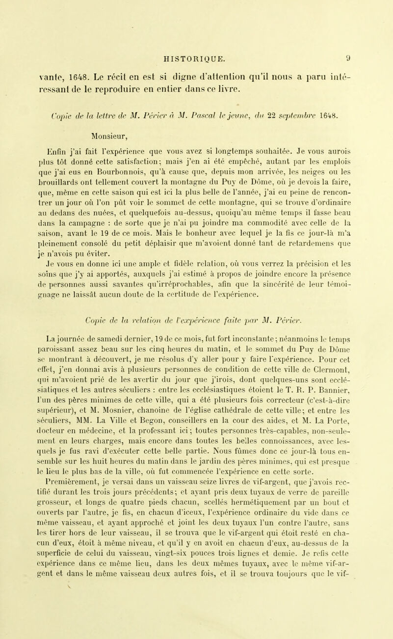 vante, 1648. Le récit en est si cligne d'attention (ju'il nous a paru inlt'- ressant (le le reproduire en entier dans ce livre. Copie de la lettre de M. Périev à M. Pascal le jeune, du 22 septembre l&kH. Monsieur, Enfin j'ai fait l'expérience que vous avez si longtemps souhaitée. Je vous aurois plus tôt donné cette satisfaction; mais j'en ai été empêché, autant par les emplois que j'ai eus en Bourbonnois, qu'à cause que, depuis mon arrivée, les neiges ou les brouillards ont tellement couvert la montagne du Puy de Dôme, où je devois la faire, que, même en cette saison qui est ici la plus belle de l'année, j'ai eu peine de rencon- trer un jour où l'on pût voir le sommet de cette montagne, qui se trouve d'ordinaire au dedans des nuées, et quelquefois au-dessus, quoiqu'au même temps il fasse beau dans la campagne : de sorte que je n'ai pu joindre ma commodité avec celle de la saison, avant le 19 de ce mois. Mais le bonheur avec lequel je la fis ce jour-là m'a pleinement consolé du petit déplaisir que m'avoient donné tant de retardemens que je n'avois pu éviter. .le vous en donne ici une ample et fidèle relation, où vous verrez la précision et les soins que j'y ai apportés, auxquels j'ai estimé à propos de joindre encore la présence de personnes aussi savantes qu'irréprochables, afin que la sincérité de leur témoi- gnage ne laissât aucun doute de la certitude de l'expérience. Copie de la relation de l'expjérience faite par M. Périer. La journée de samedi dernier, 19 de ce mois, fut fort inconstante ; néanmoins le temps paroissant assez beau sur les cinq heures du matin, et le sommet du Puy de Dôme se montrant à découvert, je me résolus d'y aller pour y faire l'expérience. Pour cet effet, j'en donnai avis à plusieurs personnes de condition de cette ville de Clermont, qui m'avoient prié de les avertir du jour que j'irois, dont quelques-uns sont ecclé- sialiques et les autres séculiers : entre les ecclésiastiques étoient le T. R. P. Bannier, l'un des pères minimes de cette ville, qui a été plusieurs fois correcteur (c'est-à-dire supérieur), et M. Mosnier, chanoine de l'église cathédrale de cette ville; et entre les séculiers, MM. La Ville et Begon, conseillers en la cour des aides, et M. La Porte, docteur en médecine, et la professant ici; toutes personnes très-capables, non-seule- ment en leurs charges, mais encore dans toutes les belles connoissances, avec les- quels je fus ravi d'exécuter cette belle partie. Nous fûmes donc ce jour-là tous en- semble sur les huit heures du matin dans le jardin des pères minimes, qui est presque le lieu le plus bas de la ville, où fut commencée l'expérience en cette sorte. l^rcmièrement, je versai dans un vaisseau seize livres de vif-argent, que j'avois rec- tifié durant les trois jours précédents; et ayant pris deux tuyaux de verre de pareille grosseur, et longs de quatre pieds chacun, scellés hermétiquement par un bout et ouverts par l'autre, je fis, en chacun d'iceux, l'e.xpérience ordinaire du vide dans ce même vaisseau, et ayant approché et joint les deux tuyaux l'un contre l'autre, sans les tirer hors de leur vaisseau, il se trouva que le vif-argent qui étoit resté en cha- cun d'eux, étoit à même niveau, et qu'il y en avoit en chacun d'eux, au-dessus de la superficie de celui du vaisseau, vingt-six pouces trois lignes et demie. Je refis cette expérience dans ce même lieu, dans les deux mêmes tuyaux, avec le même vif-ar- gent et dans le même vaisseau deux autres fois, et il se trouva toujours que le vif-