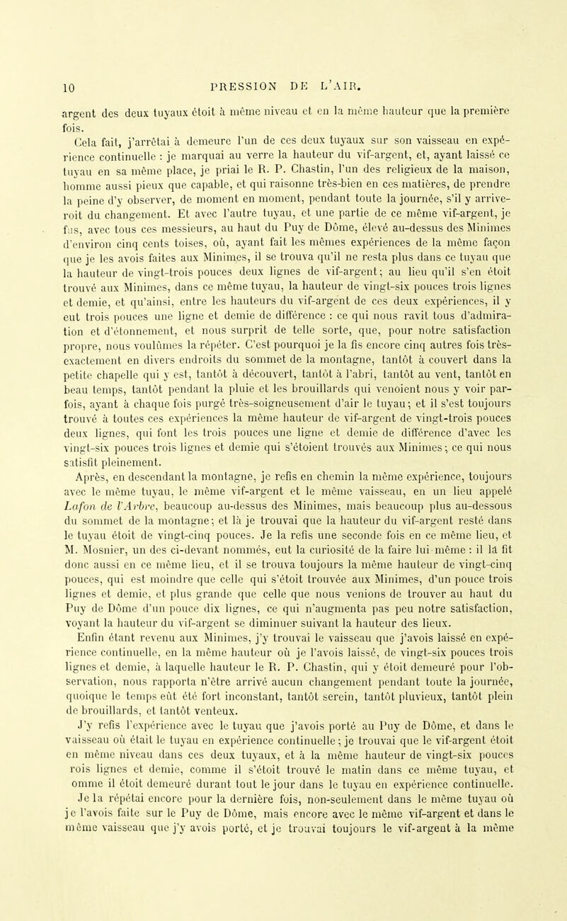 aro-ent des deux tuyaux ôtoit à même niveau et en la nirme Viautcur que la première fois. Cela fait, j'arrêtai à demeure l'un de ces deux tuyaux sur son vaisseau en expé- rience continuelle : je marquai au verre la hauteur du vif-argent, et, ayant laissé ce tuyau en sa même place, je priai le R. P. Cliastin, l'un des religieux de la maison, homme aussi pieux que capable, et qui raisonne très-bien en ces matières, de prendre la peine d'y observer, de moment en moment, pendant toute la journée, s'il y arrive- roit du changement. Et avec l'autre tuyau, et une partie de ce même vif-argent, je fus, avec tous ces messieurs, au haut du Puy de Dôme, élevé au-dessus des Minimes d'environ cinq cents toises, où, ayant fait les mêmes expériences de la même façon que je les avois faites aux Minimes, il se trouva qu'il ne resta plus dans ce tuyau que la hauteur de vingt-trois pouces deux lignes de vif-argent; au lieu qu'il s'en étoit trouvé aux Minimes, dans ce même tuyau, la hauteur de vingt-six pouces trois lignes et demie, et qu'ainsi, entre les hauteurs du vif-argent de ces deux expériences, il y eut trois pouces une ligne et demie de différence : ce qui nous ravit tous d'admira- tion et d'étonnement, et nous surprit de telle sorte, que, pour notre satisfaction propre, nous voulûmes la répéter. C'est pourquoi je la fis encore cinq autres fois très- exactement en divers endroits du sommet de la montagne, tantôt à couvert dans la petite chapelle qui y est, tantôt à découvert, tantôt à l'abri, tantôt au vent, tantôt en beau temps, tantôt pendant la pluie et les brouillards qui venoient nous y voir par- fois, ayant à chaque fois purgé très-soigneusement d'air le tuyau; et il s'est toujours trouvé à toutes ces expériences la même hauteur de vif-argent de vingt-trois pouces deux lignes, qui font les trois pouces une ligne et demie de différence d'avec les vingt-six pouces trois lignes et demie qui s'étoient trouvés aux Minimes ; ce qui nous satisfit pleinement. Après, en descendant la montagne, je refis en chemin la même expérience, toujours avec le même tuyau, le même vif-argent et le même vaisseau, en un lieu appelé Lafon de VArbre, beaucoup au-dessus des Minimes, mais beaucoup plus au-dessous du sommet de la montagne; et là je trouvai que la hauteur du vif-argent resté dans le tuyau étoit de vingt-cinq pouces. Je la refis une seconde fois en ce même lieu, et M. Mosnier, un des ci-devant nommés, eut la curiosité de la faire lui même : il la, fit donc aussi en ce même lieu, et il se trouva toujours la même hauteur de vingt-cinq pouces, qui est moindre que celle qui s'étoit trouvée aux Minimes, d'un pouce trois lignes et demie, et plus grande que celle que nous venions de trouver au haut du Puy de Dôme d'un pouce dix lignes, ce qui n'augmenta pas peu notre satisfaction, voyant la hauteur du vif-argent se diminuer suivant la hauteur des lieux. Enfin étant revenu aux Minimes, j'y trouvai le vaisseau que j'avois laissé en expé- rience continuelle, en la même hauteur où je l'avois laissé, de vingt-six pouces trois lignes et demie, à laquelle hauteur le R. P. Chastin, qui y étoit demeuré pour l'ob- servation, nous rapporta n'être arrivé aucun changement pendant toute la journée, quoique le temps eût été fort inconstant, tantôt serein, tantôt pluvieux, tantôt plein de brouillards, et tantôt venteux. J'y refis l'expérience avec le tuyau que j'avois porté au Puy de Dôme, et dans vaisseau où était le tuyau en expérience continuelle ; je trouvai que le vif-argent étoit en même niveau dans ces deux tuyaux, et à la même hauteur de vingt-six pouces rois lignes et demie, comme il s'étoit trouvé le matin dans ce même tuyau, et omme il étoit demeuré durant tout le jour dans le tuyau en expérience continuelle. Je la répétai encore pour la dernière fois, non-seulement dans le même tuyau où je l'avois faite sur le Puy de Dôme, mais encore avec le môme vif-argent et dans le même vaisseau que j'y avois porté, et je trouvai toujours le vif-argent à la même