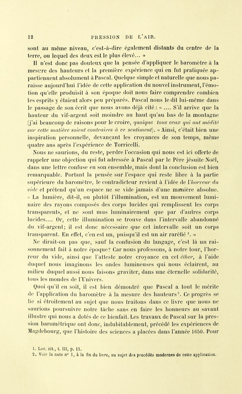 sont an môme niveau, c'est-à-dire également distants du centre de la terre, ou lequel des deux est le plus élevé... » Il n'est donc pas douteux que la pensée d'appliquer le baromètre à la mesure des hauteurs et la première expérience qui en fut pratiquée ap- partiennent absolument à Pascal. Quelque simple et naturelle que nous pa- raisse aujourd'hui l'idée de cette application du nouvel instrument, l'émo- tion qu'elle produisit à son époque doit nous faire comprendre combien les esprits y étaient alors peu préparés. Pascal nous le dit lui-même dans le passage de son écrit que nous avons déjà cité : « .... S'il arrive que la hauteur du vif-argent soit moindre au haut qu'au bas de la montagne (j'ai beaucoup de raisons pour le croire, quoique tous ceux qui ont médité sur cette matière soient contraires à ce sentiment). » Ainsi, c'était bien une inspiration personnelle, devançant les croyances de son temps, même (juatre ans après l'expérience de ïorricelli. Nous ne saurions, du reste, perdre l'occasion qui nous est ici offerte de rappeler une objection qui fut adressée à Pascal par le Père jésuite Noël, dans une lettre confuse en son ensemble, mais dont la conclusion est bien remarquable. Portant la pensée sur l'espace qui reste libre à la partie supérieure du baromètre, le contradicteur revient à l'idée de Vhorreur du vide et prétend qu'un espace ne se vide jamais d'une maaiière absolue. « La lumière, dit-il, ou plutôt l'illumination, est un mouvement lumi- naire des rayons composés des corps lucides qui remplissent les corps transparents, et ne sont mus luminairement que par d'autres corps lucides.... Or, cette illumination se trouve dans l'intervalle abandonné du vif-argent; il est donc nécessaire que cet intervalle soit un corps transparent. En efîct, c'en est un, puisqu'il est un air raréfié K » Ne dirait-on pas que, sauf la confusion du langage, c'est là un rai- sonnement fait à notre époque? Car nous professons, à notre tour, l'hor- reur du vide, ainsi que l'atteste notre croyance en cet éther, à l'aide duquel nous imaginons les ondes lumineuses qui nous éclairent, au milieu duquel aussi nous faisons graviter, dans une éternelle solidarité, tous les mondes de l'Univers. Quoi qu'il en soit, il est bien démontré que Pascal a tout le mérite de l'application du baromètre à la mesure des hauteurs ^ Ce progrès se lie si étroitement au sujet que nous traitons dans ce livre que nous ne saurions poursuivre notre tâche sans en faire les honneurs au savant illustre qui nous a dotés de ce bienfait. Les travaux de Pascal sur la pres- sion barométrique ont donc, indubitablement, précédé les expériences de Magdebourg, que l'histoire des sciences a placées dans l'année 1650. Pour 1. Loc. cit., t. III, p. 11. 2. Voir la note n° 1, à la fin du livre, au sujet des procédés modernes de cette application.