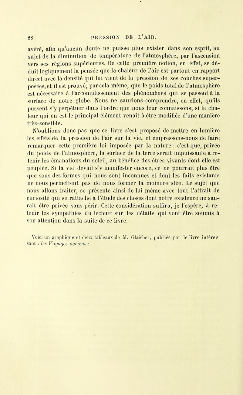 avéré, afin qu'aucun doute ne puisse plus exister dans son esprit, au sujet de la diminution de température de l'atmosphère, par l'ascension vers ses régions supérieures. De cette première notion, en effet, se dé- duit logiquement la pensée que la chaleur de l'air est partout en rapport direct avec la densité qui lui vient de la pression de ses couches super- posées, et il est prouvé, par cela même, que le poids total de l'atmosphère est nécessaire à l'accomplissement des phénomènes qui se passent à la surface de notre globe. Nous ne saurions comprendre, en effet, qu'ils pussent s'y perpétuer dans l'ordre que nous leur connaissons, si la cha- leur qui en est le principal élément venait à être modifiée d'une manière très-sensible. N'oublions donc pas que ce livre s'est proposé de mettre en lumière les effets de la pression de l'air sur la vie, et empressons-nous de faire remarquer cette première loi imposée par la nature : c'est que, privée du })oids de l'atmosphère, la surface de la terre serait impuissante à re- tenir les émanations du soleil, au bénéfice des êtres vivants dont elle est peuplée. Si la vie devait s'y manifester encore, ce ne pourrait plus être que sous des formes qui nous sont inconnues et dont les faits existants ne nous permettent pas de nous former la moindre idée. Le sujet que nous allons traiter, se présente ainsi de lui-même avec tout l'attrait de curiosité qui se rattache à l'étude des choses dont notre existence ne sau- rait être privée sans périr. Cette considération suffira, je l'espère, à re- tenir les sympathies du lecteur sur les détails qui vont être soumis à son attention dans la suite de ce livre. Voici un graphique et deux tableaux de M. Glaisher, publiés par le livre intéres sant : les Voyages aériens :