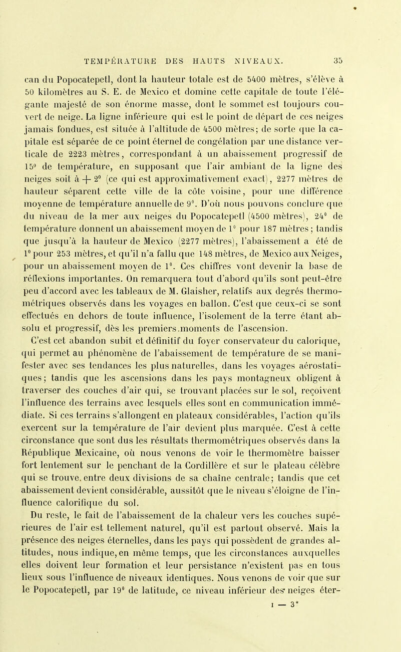 ciin du Popocatepetl, dont la hauteur totale est de 5400 mètres, s'élève à 50 kilomètres au S. E. de Mexico et domine cette capitale de toute l'élé- gante majesté de son énorme masse, dont le sommet est toujours cou- vert de neige. La ligne inférieure qui est le point de départ de ces neiges jamais fondues, est située à l'altitude de 4500 mètres; de sorte que la ca- pitale est séparée de ce point éternel de congélation par une distance ver- ticale de 2223 mètres, correspondant à un abaissement progressif de de température, en supposant que l'air ambiant de la ligne des neiges soit à -|- 2 (ce qui est approximativement exact), 2277 mètres de hauteur séparent cette ville de la côte voisine, pour une différence moyenne de température annuelle de 9°. D'où nous pouvons conclure que du niveau de la mer aux neiges du Popocatepetl (4500 mètres), 24 de température donnent un abaissement moyen de 1° pour 187 mètres ; tandis que jusqu'à la hauleur de Mexico (2277 mètres), l'abaissement a été de 1° pour 253 mètres, et qu'il n'a fallu que 148 mètres, de Mexico aux Neiges, pour un abaissement moyen de 1°. Ces chiffres vont devenir la base de réflexions importantes. On remarquera tout d'abord qu'ils sont peut-être peu d'accord avec les tableaux de M. Glaisher, relatifs aux degrés thermo- métriques observés dans les voyages en ballon. C'est que ceux-ci se sont effectués en dehors de toute influence, l'isolement de la terre étant ab- solu et progressif, dès les premiers.moments de l'ascension. C'est cet abandon subit et définitif du foyer conservateur du calorique, qui permet au phénomène de l'abaissement de température de se mani- fester avec ses tendances les plus naturelles, dans les voyages aérostati- ques; tandis que les ascensions dans les pays montagneux obligent à traverser des couches d'air qui, se trouvant placées sur le sol, reçoivent l'influence des terrains avec lesquels elles sont en communication immé- diate. Si ces terrains s'allongent en plateaux considérables, l'action qu'ils exercent sur la température de l'air devient plus marquée. C'est à cette circonstance que sont dus les résultats thermométriques observés dans la République Mexicaine, où nous venons de voir le thermomètre baisser fort lentement sur le penchant de la Cordillère et sur le plateau célèbre qui se trouve.entre deux divisions de sa chaîne centrale; tandis que cet abaissement devient considérable, aussitôt que le niveau s'éloigne de l'in- fluence calorifique du sol. Du reste, le fait de l'abaissement de la chaleur vers les couches supé- rieures de l'air est tellement naturel, qu'il est partout observé. Mais la présence des neiges éternelles, dans les pays qui possèdent de grandes al- titudes, nous indique, en môme temps, que les circonstances auxquelles elles doivent leur formation et leur persistance n'existent pas en tous lieux sous l'influence de niveaux identiques. Nous venons de voir que sur le Popocatepetl, par 19 de latitude, ce niveau inférieur des* neiges éter-