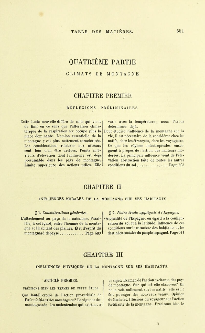 QUATRIÈME PARTIE CLIMATS DE MONTAGNE CHAPITRE PREMIER REFLEXIONS PRELIMINAIRES Cette étude nouvelle diffère de celle qui vient de finir en ce sens que l'altération clima- térique de la respiration n'y occupe plus la place dominante. L'action essentielle de la montagne y est plus nettement caractérisée. Les considérations relatives aux niveaux sont loin d'en être exclues. Points infé- rieurs d'élévation dont l'influence est déjà présumable dans les pays de montagne. Limite supérieure des actions utiles. Elle varie avec la température ; nous l'avons déterminée déjà. Pour étudier l'influence de la montagne sur la vie, il est nécessaire de la considérer chez les natifs, chez les étrangers, chez les voyageurs. Ce que les régions interlropicales ensei- gnent à propos de l'action des hauteurs mo- dérées. La principale influence vient de l'élé- vation, abstraction faite de toutes les autres conditions du sol Page 503 CHAPITRE II INFLUENCES MORALES DE LA MONTAGNE SUR SES HABITANTS § 1. Considérations générales. L'attachement au pays de la naissance. Paral- lèle, à cet égard, entre l'homme de la monta- gne et l'habitant des plaines. État d'esprit du montagnard dépaysé Page 509 § 2. Notre étude appliquée à l'Espagne. Originalité de l'Espagne, eu égard à la configu- ration du sol et à la latitude. Influence de ces conditions sur le caractère des habitants et les destinées sociales du peuple espagnol. Page 511 CHAPITRE m INFLUENCES PHYSIQUES DE LA MONTAGNE SUR SES HABITANTS» ARTtCLÈ PREMIÈR. PRÉCISONS BIEN LES TERMES DE CETTE ÉTUDE. Que faut-il croire de l'action proverbiale de l'air vivifiant des montagnes? La vigueur des montagnards les malentendus qui existent à ce sujet; Examen de l'action excitante des pays de montagne. Sur qui est-elle observée? On ne la voit nullement sur les natifs : elle est le fait passager des nouveaux venus. Opinion dcMichelet. Illusions du voyageur sur l'action fortifiante de la montagne. Précisons bien le •S