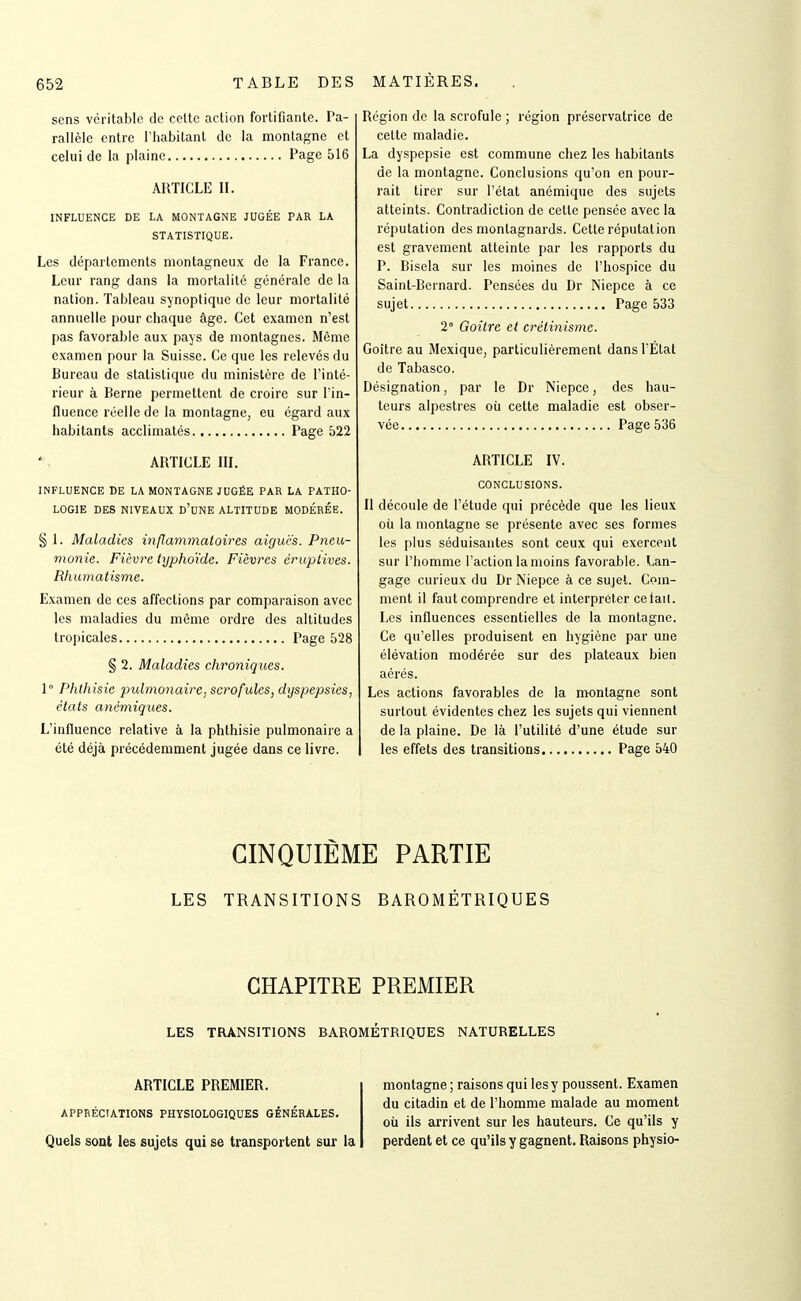 sens véritable de cette action fortifiante. Pa- rallèle entre l'habitant de la montagne et celui de la plaine Page 516 ARTICLE IL INFLUENCE DE LA MONTAGNE JUGÉE PAR LA STATISTIQUE. Les départements montagneux de la France. Leur rang dans la mortalité générale de la nation. Tableau synoptique de leur mortalité annuelle pour chaque âge. Cet examen n'est pas favorable aux pays de montagnes. Même examen pour la Suisse. Ce que les relevés du Bureau de statistique du ministère de l'inté- rieur à Berne permettent de croire sur l'in- fluence réelle de la montagne, eu égard aux habitants acclimatés Page 522 ARTICLE III. INFLUENCE DE LA MONTAGNE JUGÉE PAR LA PATHO- LOGIE DES NIVEAUX D'uNE ALTITUDE MODÉRÉE. § L Maladies inflammatoires aiguës. Pneu- monie. Fièvre typhoïde. Fièvres éruplives. Rhumatisme. Examen de ces affections par comparaison avec les maladies du même ordre des altitudes tropicales Page 528 § 2. Maladies chroniques. ï Phthisie pidmonaire. scrofules, dyspepsies, états anémiques. L'intluence relative à la phthisie pulmonaire a été déjà précédemment jugée dans ce livre. Région de la scrofule ; région préservatrice de cette maladie. La dyspepsie est commune chez les habitants de la montagne. Conclusions qu'on en pour- rait tirer sur l'état anémique des sujets atteints. Contradiction de cette pensée avec la réputation des montagnards. Cette réputation est gravement atteinte par les rapports du P. Bisela sur les moines de l'hospice du Saint-Bernard. Pensées du Dr Niepce à ce sujet Page 533 2° Goitre et crétinisme. Goitre au Mexique, particulièrement dans l'État de Tabasco. Désignation, par le Dr Niepce, des hau- teurs alpestres où cette maladie est obser- vée Page 536 ARTICLE IV. CONCLUSIONS. II découle de l'étude qui précède que les lieux où la montagne se présente avec ses formes les plus séduisantes sont ceux qui exercent sur l'homme l'action la moins favorable. Lan- gage curieux du Dr Niepce à ce sujet. Com- ment il faut comprendre et interpréter cetail. Les influences essentielles de la montagne. Ce qu'elles produisent en hygiène par une élévation modérée sur des plateaux bien aérés. Les actions favorables de la montagne sont surtout évidentes chez les sujets qui viennent de la plaine. De là l'utilité d'une étude sur les effets des transitions Page 540 CINQUIÈME PARTIE LES TRANSITIONS BAROMÉTRIQUES CHAPITRE PREMIER LES TEUNSITIONS BAROMETRIQUES NATURELLES ARTICLE PREMIER. APPRÉCIATIONS PHYSIOLOGIQUES GÉNÉRALES. Quels sont les sujets qui se transportent sur la montagne ; raisons qui les y poussent. Examen du citadin et de l'homme malade au moment où ils arrivent sur les hauteurs. Ce qu'ils y perdent et ce qu'ils y gagnent. Raisons physio-
