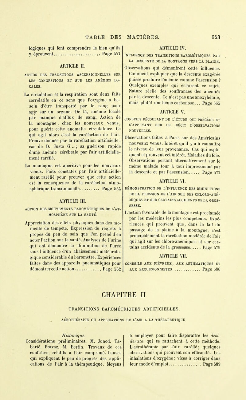 logiques qui font comprendre le bien qu'ils y éprouvent Page 547 ARTICLE II. ACTION DES TRANSITIONS ASCENSIONNELLES SUR LES CONGESTIONS ET SUR LES ANÉMIES LO- CALES. La circulation et la respiration sont deux faits corrélatifs en ce sens que l'oxygène a be- soin d'être transporté par le sang pour agir sur un organe. De là, anémie locale par manque d'afflux de sang. Action de la montagne, chez les nouveaux venus, pour guérir cette anomalie circulatoire. Ce qui agit alors c'est la raréfaction de l'air. Preuve donnée par la raréfaction artificielle : cas de D. Justo G...; sa guérison rapide d'une anémie cérébrale par l'air artificielle- ment raréfié. La montagne est apéritive pour les nouveaux venus. Faits constatés par l'air artificielle- ment raréfié pour prouver que cette action est la conséquence de la raréfaction atmo- sphérique transitionnelle Page 554 ARTICLE III. ACTION DES MOUVEMENTS BAROMÉTRIQUES DE L'AT- MOSPHÈRE SUR LA SANTÉ. Appréciation des effets physiques dans des mo- ments de tempête. Expression de regrets à propos du peu de soin que l'on prend d'en noter l'action sur la santé. Analyses de l'urine qui ont démontré la diminution de l'urée sous l'iniluence d'un abaissement météorolo- gique considérable du baromètre. Expériences faites dans des appareils pneumatiques pour démontrer cette action Page 562 ARTICLE IV. INFLUENCE DES TRANSITIONS BAROMÉTRIQUES PAR LA DESCENTE DE LA MONTAGNE VERS LA PLAINE. Observations qui démontrent cette inûuence. Comment expliquer que la descente exagérée puisse produire l'anémie comme l'ascension ? Quelques exemples qui éclairent ce sujet. Nature réelle des soulTrances des anémiés par la descente. Ce n'est pas uneanoxyliémie, mais plutôt une hémo-carbonose... Page 565 ARTICLE V. CONSEILS DÉCOULANT DE L'ÉTUDE QUI PRÉCÈDE ET s'appuyant sua le récit d'observations NOUVELLES. Observations faites à Paris sur des Américains nouveaux venus. Intérêt qu'il y a à connaître le niveau de leur provenance. Cas qui expli- quent et prouvent cet intérêt. Maladies du foie. Observations portant alternativement sur le môme malade tour à tour impressionné par la descente et par l'ascension Page 572 ARTICLE VI. DÉMONSTRATION DE l'inFLUENCE DES DIMINUTIONS DE LA PRESSION DE l'aIR SUR DES CHLORO-ANÉ- MIQUES ET SUR CERTAINS ACCIDENTS DE LA GROS- SESSE. L'action favorable de la montagne est proclamée par les médecins les plus compétents. Expé- riences qui prouvent que, dans le fait du passage de la plaine à la montagne, c'est principalement la raréfaction modérée de l'air qui agit sur les chloro-anémiques et sur cer- tains accidents de la grossesse Page 579 ARTICLE VII. CONSEILS AUX FIÉVREUX, AUX ASTHMATIQUES ET AUX EXCURSIONNISTES Page 58G CHAPITRE II TRANSITIONS BAROMÉTRIQUES ARTIFICIELLES AÉROTHÉRAPIE OU APPLICATIONS DE L'AJR A LA THÉRAPEUTIQUE Historique. Considérations préliminaires. M. Junod. Ta- barié. Pravaz. M. Rertin. Travaux de ces confrères, relatifs à l'air comprimé. Causes qui expliquent le peu de progrès des appli- cations de l'air à la thérapeutique. Moyens à employer pour faire disparaître les desi- derata qui se rattachent à cette méthode. L'aérothérapie par l'air raréfié ; quelques observations qui prouvent son efficacité. Les inhalations d'oxygène : vices à corriger dans leur mode d'emploi Page 589
