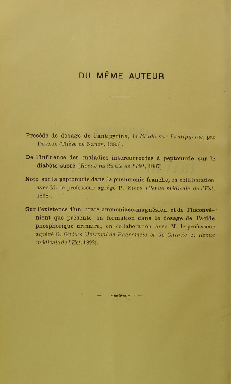 DU MÊME AUTEUR Procédé de dosage de l'antipyrine, in Etude sur Vantipyrine, par Devaux (Thèse de Nancy, 1885). De l'influence des maladies intercurrentes à peptonurie sur le diabète sucré [Revue médicale de VEst, 1887). Note sur la peptonurie dans la pneumonie franche, en collaboration avec M. le professeur agrégé P. Simon {Revue médicale de VEst, 1888). Sur l'existence d'un urate ammoniaco-magnésien, etde l'inconvé-- nient que présente sa formation dans le dosage de l'acide phosphorique urinaire, en collaboration avec M. le professeur agrégé G. Gukrin [Journal de Pharmacie et de Chimie et Revue