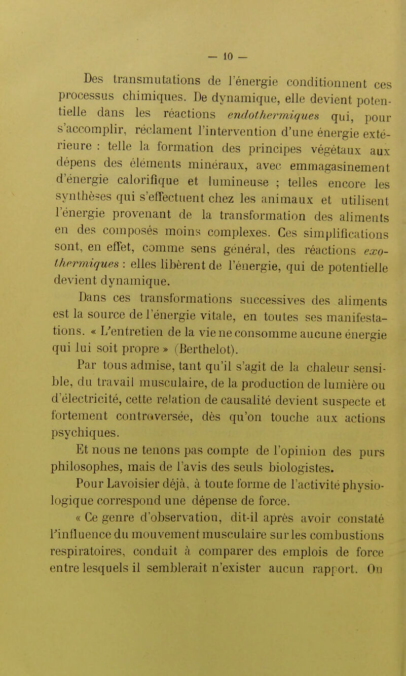 Des transmutations de l'énergie conditionnent ces processus chimiques. De dynamique, elle devient poten- tielle dans les réactions endothermiques qui, pour s'accomplir, réclament l'intervention d'une énergie exté- rieure : telle la formation des principes végétaux aux dépens des éléments minéraux, avec emmagasinement d'énergie calorifique et lumineuse ; telles encore les synthèses qui s'effectuent chez les animaux et utilisent l'énergie provenant de la transformation des aliments en des composés moins complexes. Ces simplifications sont, en effet, comme sens général, des réactions exo- thermiques : elles libèrent de l'énergie, qui de potentielle devient dynamique. Dans ces transformations successives des aliments est la source de l'énergie vitale, en toutes ses manifesta- tions. « L'entretien de la vie ne consomme aucune énergie qui lui soit propre » (Berthelot). Par tous admise, tant qu'il s'agit de la chaleur sensi- ble, du travail musculaire, de la production de lumière ou d'électricité, cette relation de causalité devient suspecte et fortement controversée, dès qu'on touche aux actions psychiques. Et nous ne tenons pas compte de l'opinion des purs philosophes, mais de l'avis des seuls biologistes. Pour Lavoisier déjà, à toute forme de l'activité physio- logique correspond une dépense de force. « Ce genre d'observation, dit-il après avoir constaté l'influence du mouvement musculaire sur les combustions respiratoires, conduit à comparer des emplois de force entre lesquels il semblerait n'exister aucun rapport. On