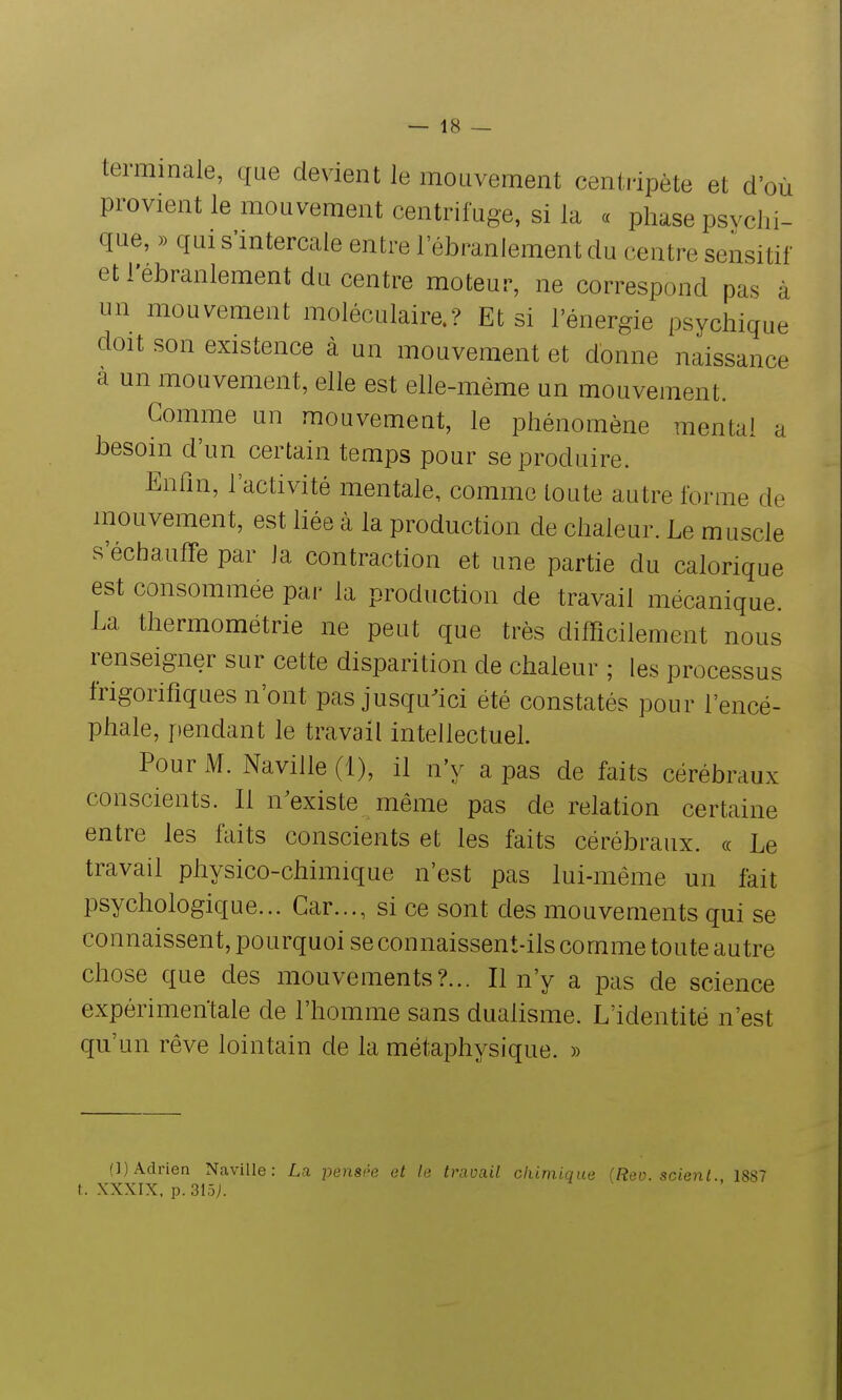 terminale, que devient le mouvement centripète et d'où provient le mouvement centrifuge, si la « phase psvclii- que, )) qui s'intercale entre l'ébranlement du centre sensitif et l'ébranlement du centre moteur, ne correspond pas à un mouvement moléculaire.? Et si l'énergie psychique doit son existence à un mouvement et donne naissance a un mouvement, elle est elle-même un mouvement. Gomme un mouvement, le phénomène mental a besoin d'un certain temps pour se produire. Enfin, l'activité mentale, comme toute autre forme de mouvement, est liée à la production de chaleur. Le muscle s'échauffe par la contraction et une partie du calorique est consommée par la production de travail mécanique. La thermométrie ne peut que très difficilement nous renseigner sur cette disparition de chaleur ; les processus frigorifiques n'ont pas jusqu^ici été constatés pour l'encé- phale, jiendant le travail intellectuel. Pour M. Naville (1), il n'y a pas de faits cérébraux conscients. Il n'existe même pas de relation certaine entre les faits conscients et les faits cérébraux, ce Le travail physico-chimique n'est pas lui-même un fait psychologique... Car..., si ce sont des mouvements qui se connaissent, pourquoi se connaissent-ils comme toute autre chose que des mouvements?... Il n'y a pas de science expérimentale de l'homme sans dualisme. L'identité n'est qu'un rêve lointain de la métaphysique. » (]) Adrien Naville: La pensée et le travail chimique (Reo. scient., 1887 t. XXXIX. p.3lô).