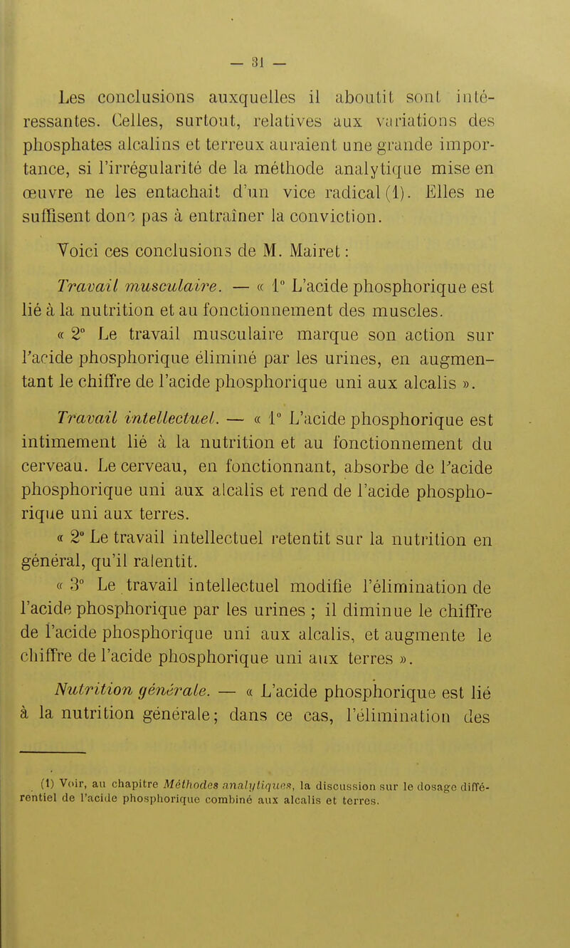 Les conclusions auxquelles il aboutit sont inté- ressantes. Celles, surtout, relatives aux variations des phosphates alcalins et terreux auraient une grande impor- tance, si l'irrégularité de la méthode analytique mise en œuvre ne les entachait d'un vice radical (1). Elles ne suffisent dono pas à entraîner la conviction. Yoici ces conclusions de M. Mairet : Travail musculaire. — « 1 L'acide phosphorique est lié à la nutrition et au fonctionnement des muscles. « 2° Le travail musculaire marque son action sur Tacide phosphorique éliminé par les urines, en augmen- tant le chiffre de l'acide phosphorique uni aux alcalis ». Travail intellectuel. — « 1 L'acide phosphorique est intimement lié à la nutrition et au fonctionnement du cerveau. Le cerveau, en fonctionnant, absorbe de Lacide phosphorique uni aux alcalis et rend de l'acide phospho- rique uni aux terres. « 2° Le travail intellectuel retentit sur la nutrition en général, qu'il ralentit. «3° Le travail intellectuel modifie l'élimination de l'acide phosphorique par les urines ; il diminue le chiffre de l'acide phosphorique uni aux alcalis, et augmente le chiffre de l'acide phosphorique uni aux terres ». Nutrition générale. — « L'acide phosphorique est lié à la nutrition générale; dans ce cas, l'élimination des (1) Voir, au chapitre Méthodes analyliquas^, la discussion sur le dosage diffé- rentiel de l'acide phosphorique combiné aux alcalis et terres.