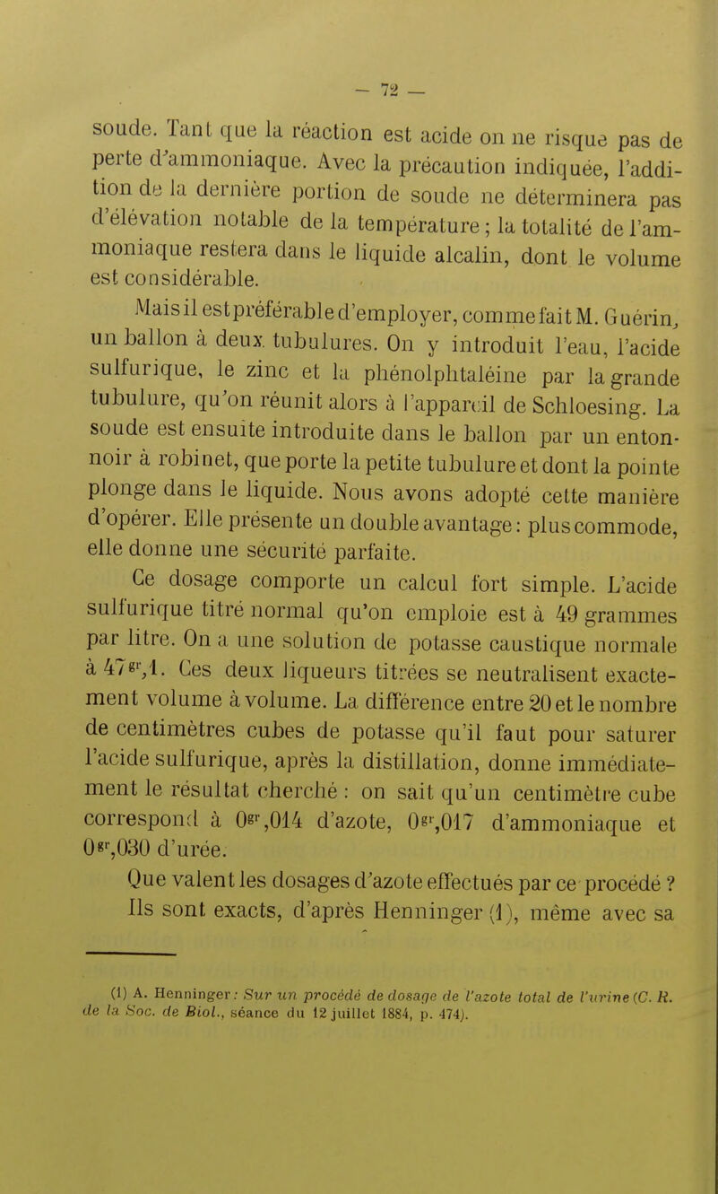 soude. Tant que la réaction est acide on ne risque pas de perte d^amraoniaque. Avec la précaution indiquée, l'addi- tion de la dernière portion de soude ne déterminera pas d'élévation notable delà température ; la totalité de l'am- moniaque restera dans le liquide alcalin, dont le volume est considérable. Maisilestpréférabled'employer,commefaitM.riuérin, un ballon à deux, tubulures. On y introduit l'eau, l'acide sulfurique, le zinc et la phénolphtaléine par la grande tubulure, qu^on réunit alors à l'appareil de Schloesing. La soude est ensuite introduite dans le ballon par un enton- noir à robinet, que porte la petite tubulure et dont la pointe plonge dans le liquide. Nous avons adopté cette manière d'opérer. Elle présente un double avantage: plus commode, elle donne une sécurité parfaite. Ce dosage comporte un calcul fort simple. L'acide sulfurique titré normal qu'on emploie est à 49 grammes par litre. On a une solution de potasse caustique normale à 47g'-,l. Ces deux liqueurs titrées se neutralisent exacte- ment volume à volume. La différence entre 20 etle nombre de centimètres cubes de potasse qu'il faut pour saturer l'acide sulfurique, après la distillation, donne immédiate- ment le résultat cherché: on sait qu'un centimètre cube correspond à 0g>-,014 d'azote, 0^^017 d'ammoniaque et 0«'-,030 d'urée. Que valent les dosages d'azote effectués par ce procédé ? Ils sont exacts, d'après Henninger (1), même avec sa (I) A. Henninger; Sur un procédé de dosage de l'azote total de l'urine (C. R. de la Soc. de Biol., séance du 12 juillet 1884, p. 474).