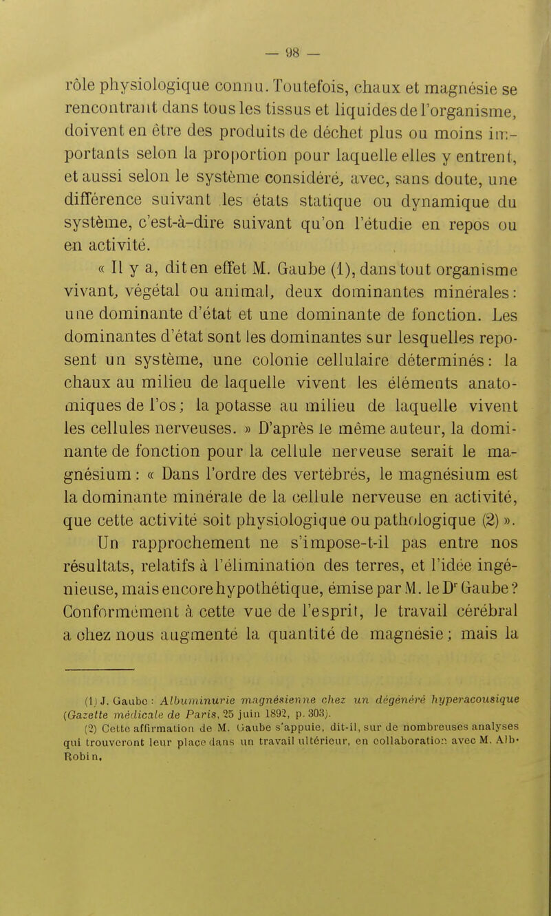 rôle physiologique connu. Toutefois, chaux et magnésie se rencontrant dans tous les tissus et liquides de l'organisme, doivent en être des produits de déchet plus ou moins in:- portanls selon la proportion pour laquelle elles y entrent, et aussi selon le système considéré, avec, sans doute, une différence suivant les états statique ou dynamique du système, c'est-à-dire suivant qu'on l'étudié en repos ou en activité. « Il y a, dit en effet M. Gaube (1), dans tout organisme vivant, végétal ou animal, deux dominantes minérales: une dominante d'état et une dominante de fonction. Les dominantes d'état sont les dominantes sur lesquelles repo- sent un système, une colonie cellulaire déterminés: la chaux au milieu de laquelle vivent les éléments anato- miquesdel'os; la potasse au milieu de laquelle vivent les cellules nerveuses. » D'après le même auteur, la domi- nante de fonction pour la cellule nerveuse serait le ma- gnésium : « Dans l'ordre des vertébrés, le magnésium est la dominante minérale de la cellule nerveuse en activité, que cette activité soit physiologique ou pathologique (2) ». Un rapprochement ne s'impose-t-il pas entre nos résultats, relatifs à l'élimination des terres, et l'idée ingé- nieuse, mais encore hypothétique, émise par M. leD'Gaube? Conformément à cette vue de l'esprit, le travail cérébral a chez nous augmenté la quantité de magnésie; mais la (1) J. Gaubc : Albuminurie magnésienne chez un dégénéré hyperacousique {Gazette médicala de Paris, 25 juin 1892, p. 303). (2) Cette affirmation de M. Gaube s'appuie, dit-il, sur de nombreuses analyses qui trouveront leur place dans un travail ultérieur, en collaboratiop. avec M. Alb- Robi n.