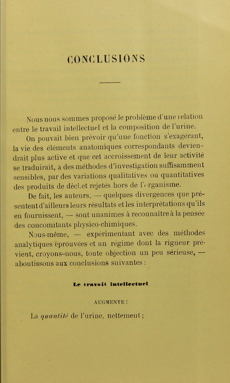 CONCLUSIONS Nous nous sommes proposé le problème d'une i elation entre le travail intellectuel et la composition de l'urine. On pouvait bien prévoir qu'une fonction s'exagérant, la vie des éléments anatomiques correspondants devien- drait plus active et que cet accroissement de leur activité se traduirait, à des méthodes d'investigation suffisamment sensibles, par des variations qualitatives ou quantitatives des produits de déchet rejetés hors de l'.-rganisme. De fait, les auteurs, — quelques divergences que pré- sentent d'ailleurs leurs résultats etles interprétations qu'ils en fournissent, — sont unanim.es à reconnaître à la pensée des concomitants physico-chimiques. Nous-même, — expérimentant avec des méthodes analytiques éprouvées et un régime dont la rigueur pré- vient, croyons-nous, toute objection un peu sérieuse, — aboutissons aux conclusions suivantes : lie iraviiil intellectuel AUGMENTE ! La quantité de l'urine, nettement ;