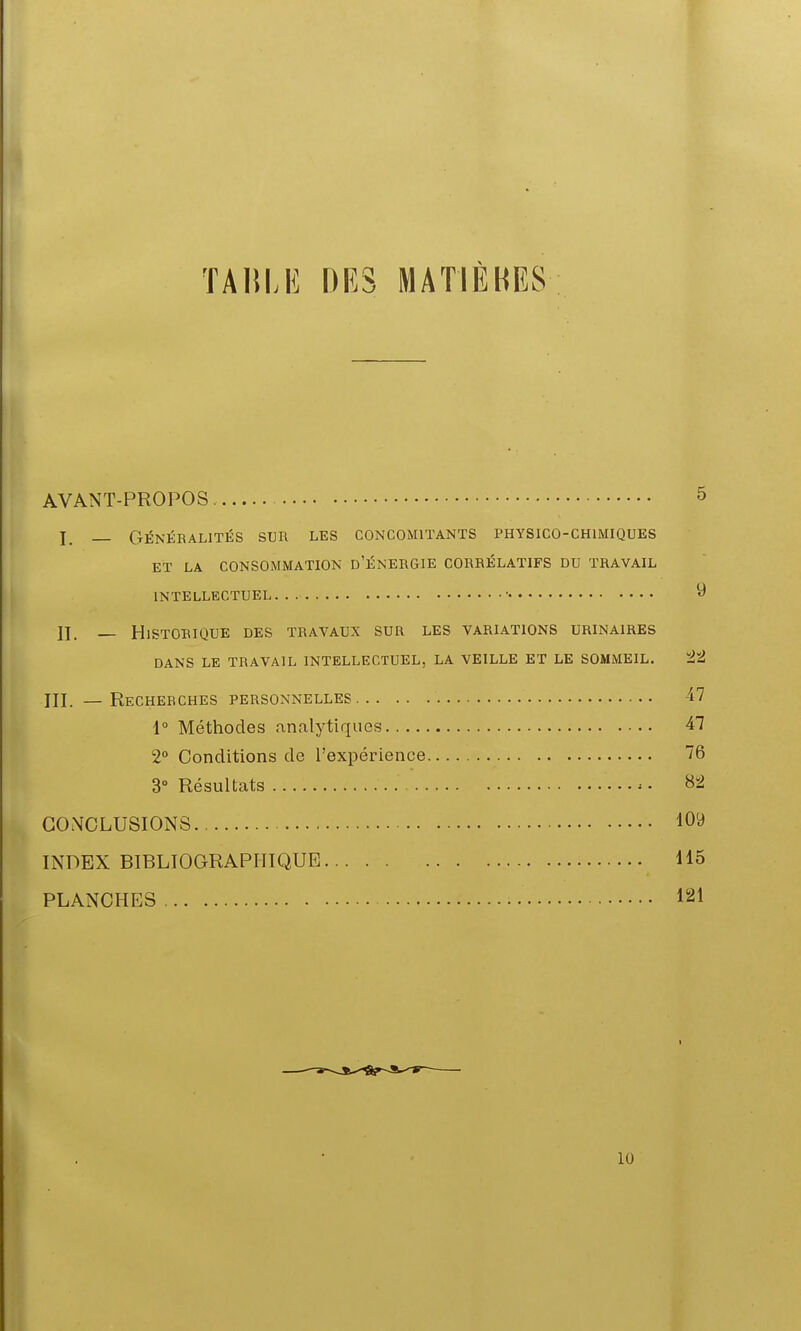 TA15LE DES MATIÈKES AVANT-PROPOS 5 _ GÉNÉRALITÉS SUR LES CONCOMITANTS PHYSICO-CHIMIQUES ET LA CONSOMMATION d'ÉNERGIE CORRÉLATIFS DU TRAVAIL INTELLECTUEL ■ ^ II. — Historique des travaux sur les variations urinaires DANS LE travail INTELLECTUEL, LA VEILLE ET LE SOMMEIL. ïJïJ — Recherches personnelles 47 1° Méthodes analytiques 47 2° Conditions de l'expérience 76 3° Résultats 82 CONCLUSIONS INDEX BIBLIOGRAPHIQUE 115 PLANCHES 121 10