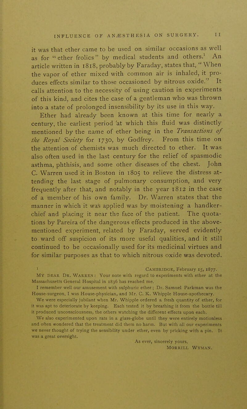 it was that ether came to be used on similar occasions as well as for  ether frolics by medical students and others.^ An article written in i8l8, probably by Faraday, states that,  When the vapor of ether mixed with common air is inhaled, it pro- duces effects similar to those occasioned by nitrous oxide.'' It calls attention to the necessity of using caution in experiments of this kind, and cites the case of a gentleman who was thrown into a state of prolonged insensibility by its use in this way. Ether had already been known at this time for nearly a century, the earliest period 'at which this fluid was distinctly mentioned by the name of ether being in the Transactions of the Royal Society for 1730, by Godfrey. From this time on the attention of chemists was much directed to ether. It was also often used in the last century for the relief of spasmodic asthma, phthisis, and some other diseases of the chest. John C. Warren used it in Boston in 1805 to relieve the distress at- tending the last stage of pulmonary consumption, and very frequently after that, and notably in the year 1812 in the case of a member of his own family. Dr. Warren states that the manner in which it was applied was by moistening a handker- chief and placing it near the face of the patient. The quota- tions by Pareira of the dangerous effects produced in the above- mentioned experiment, related by Faraday, served evidently to ward off suspicion of its more useful qualities, and it still continued to be occasionally used for its medicinal virtues and for similar purposes as that to which nitrous oxide was devoted. 1 Cambridge, February 15, 1877. My dear Dr. Warren : Your note with regard to experiments with ether at the Massachusetts General Hospital in 1836 has reached me. I remember well our amusement with sulphuric ether ; Dr. Samuel Parkman was the House-surgeon, I was House-physician, and Mr. C. K. Whipple House-apothecary. We were especially jubilant when Mr. Whipple ordered a fresh quantity of ether, for it was apt to deteriorate by keeping. Each tested it by breathing it from the bottle till it produced unconsciousness, the others watching the different effects upon each. We also experimented upon rats in a glass-globe until they were entirely motionless and often wondered that the treatment did them no harm. But with all our experiments we never thought of trying the sensibility under ether, even by pricking with a pin. It was a great oversight. As ever, sincerely yours, Morrill Wyman.