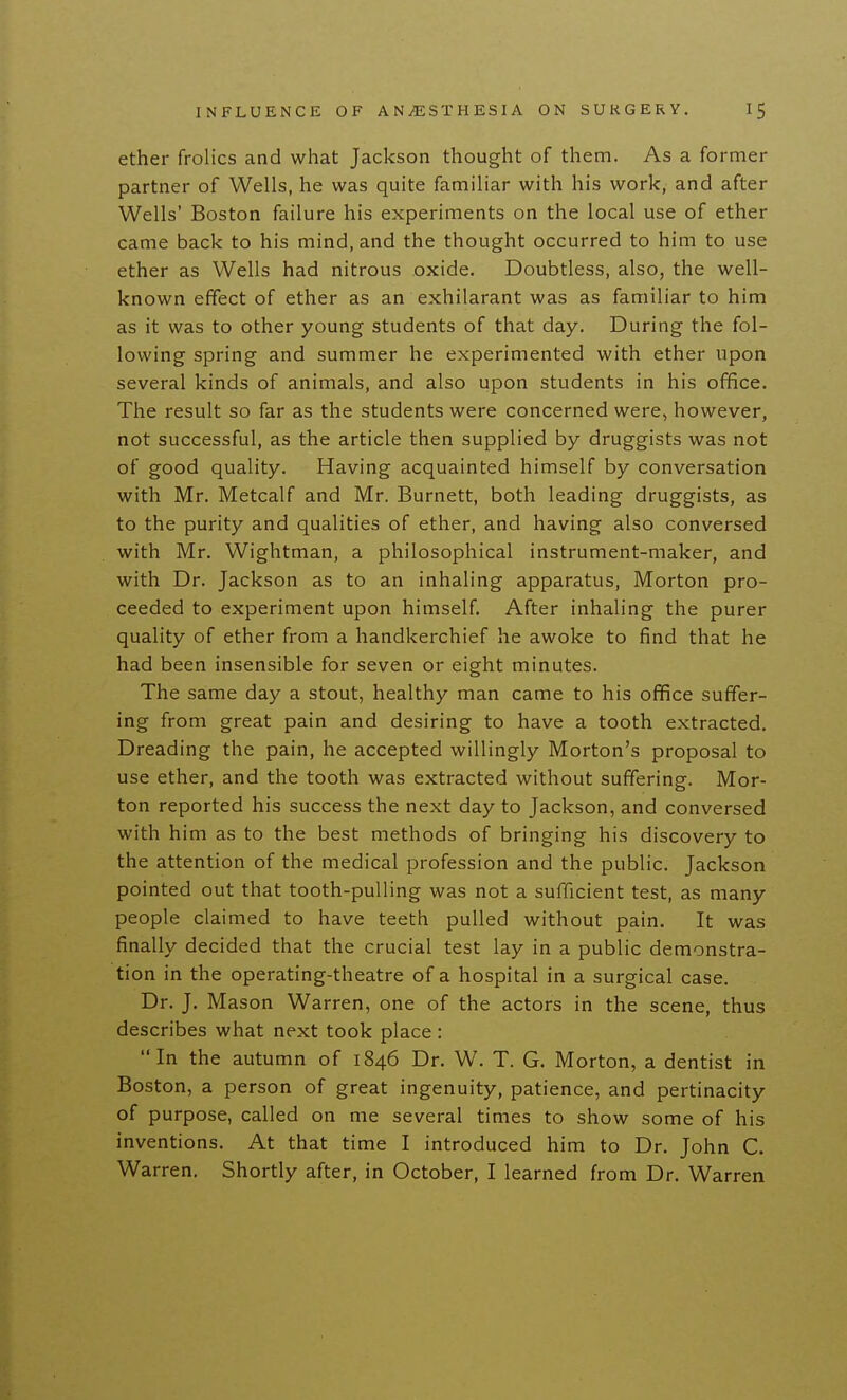 ether frolics and what Jackson thought of them. As a former partner of Wells, he was quite familiar with his work, and after Wells' Boston failure his experiments on the local use of ether came back to his mind, and the thought occurred to him to use ether as Wells had nitrous oxide. Doubtless, also, the well- known effect of ether as an exhilarant was as familiar to him as it was to other young students of that day. During the fol- lowing spring and summer he experimented with ether upon several kinds of animals, and also upon students in his office. The result so far as the students were concerned were, however, not successful, as the article then supplied by druggists was not of good quality. Having acquainted himself by conversation with Mr. Metcalf and Mr. Burnett, both leading druggists, as to the purity and qualities of ether, and having also conversed with Mr. Wightman, a philosophical instrument-maker, and with Dr. Jackson as to an inhaling apparatus, Morton pro- ceeded to experiment upon himself. After inhaling the purer quality of ether from a handkerchief he awoke to find that he had been insensible for seven or eight minutes. The same day a stout, healthy man came to his office suffer- ing from great pain and desiring to have a tooth extracted. Dreading the pain, he accepted willingly Morton's proposal to use ether, and the tooth was extracted without suffering. Mor- ton reported his success the next day to Jackson, and conversed with him as to the best methods of bringing his discovery to the attention of the medical profession and the public. Jackson pointed out that tooth-pulling was not a sufficient test, as many people claimed to have teeth pulled without pain. It was finally decided that the crucial test lay in a public demonstra- tion in the operating-theatre of a hospital in a surgical case. Dr. J. Mason Warren, one of the actors in the scene, thus describes what next took place : In the autu mn of 1846 Dr. W. T. G. Morton, a dentist in Boston, a person of great ingenuity, patience, and pertinacity of purpose, called on me several times to show some of his inventions. At that time I introduced him to Dr. John C. Warren. Shortly after, in October, I learned from Dr. Warren