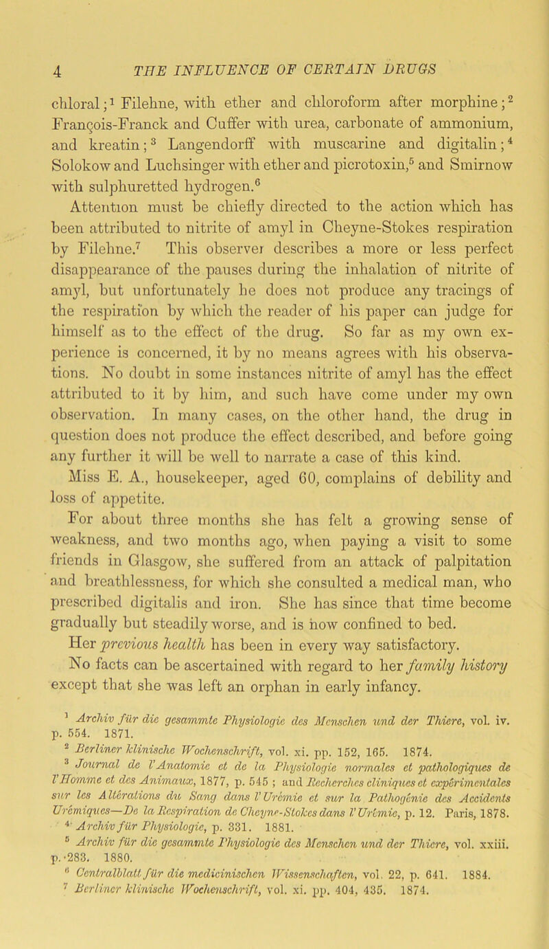 chloral; ^ Filehne, with ether and chloroform after morphine; FranQois-Franck and Cuffer with urea, carbonate of ammonium, and kreatin; ® Langendorff with muscarine and digitalin; * Solokow and Luchsinger with ether and picrotoxin,® and Smirnow with sulphuretted hydrogen.® Attention must be chiefly directed to the action which has been attributed to nitrite of amyl in Cheyne-Stokes respiration by Filehne.’^ This observer describes a more or less perfect disappearance of the pauses during the inhalation of nitrite of am}d, but unfortunately he does not produce any tracings of the respiration by which the reader of his paper can judge for himself as to the effect of the drug. So far as my own ex- perience is concerned, it by no means agrees with his observa- tions. No doubt in some instances nitrite of amyl has the effect attributed to it by him, and such have come under my own observation. In many cases, on the other hand, the drug in question does not produce the effect described, and before going any fiirtlier it will be well to narrate a case of this kind. Miss E. A., housekeeper, aged GO, comjilains of debility and loss of appetite. For about three months she has felt a growing sense of weakness, and two months ago, when paying a visit to some friends in Glasgow, she suffered from an attack of palpitation and breathlessness, for which she consulted a medical man, who prescribed digitalis and iron. She has since that time become gradually but steadily worse, and is how confined to bed. Her previous health has been in every way satisfactory. No facts can be ascertained with regard to her family histoo'y except that she was left an orphan in early infancy. ’ Archiv fur die gesammte Physiologic des Mcnselien und der Thiere, vol. iv. p. 554. 1871. “ Berliner klinische Wochenschrift, vol. xi. pp. 152, 165. 1874. ^ Journal de VAnatomic et de la Physiologic normales ct pathologiqucs de I Homme et dcs Animaux, 1877, p. 545 ; and Becherehes eliniqueset cxperimcntales sur Ics Alterations du Sang dans VUremic et sur la Pathogenic dcs Accidents Uremiques—De la Respiration de Cheyne-Stokes dans VUr'emie, p. 12. Paris, 1878. Archiv fur Physiologic, p. Z2>\. 1881. ® Archiv filr die gesammte Physiologic dcs Menschen und der Thiere, vol. xxiii. p.-283, 1880. “ Centralhlatt fiir die medicinischen IVissenschaftcn, vol. 22, p. 641. 1884. ^ Berliner klinische Wochenschrift, vol. xi. pp. 404, 435. 1874.