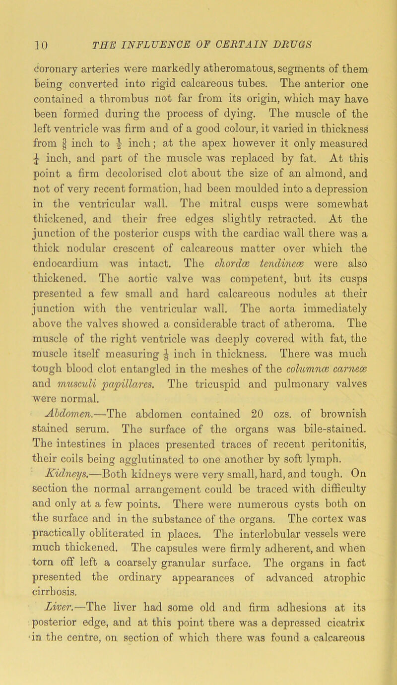 Coronary arteries were markedly atheromatous, segments of them being converted into rigid calcareous tubes. The anterior one contained a thrombus not far from its origin, which may have been formed during the process of dying. The muscle of the left ventricle was firm and of a good colour, it varied in thickness from I inch to inch; at the apex however it only measured ^ inch, and part of the muscle was replaced by fat. At this point a firm decolorised clot about the size of an almond, and not of very recent formation, had been moulded into a depression in the ventricular wall. The mitral cusps were somewhat thickened, and their free edges slightly retracted. At the junction of the posterior cusps with the cardiac wall there was a thick nodular crescent of calcareous matter over which the endocardium was intact. The chordce tcndinece were also thickened. The aortic valve was competent, but its cusps presented a few small and hard calcareous nodules at their junction with tlie ventricular wall. The aorta immediately above the valves showed a considerable tract of atheroma. The muscle of the right ventricle was deeply covered with fat, the muscle itself measuring ^ inch in thickness. There was much tough blood clot entangled in the meshes of the columnar carnece and musculi papillares. The tricuspid and iDulmonary valves were normal. Abdomen.—The abdomen contained 20 ozs. of brownish stained serum. The surface of the organs was bile-stained. The intestines in places presented traces of recent peritonitis, their coils being agglutinated to one another by soft lymph. Kidneys.—Both kidneys were very small, hard, and tough. On section the normal arrangement could be traced with difficulty and only at a few points. There were numerous cysts both on the surface and in the substance of the organs. The cortex was practically obliterated in places. The interlobular vessels were much thickened. The capsules were firmly adherent, and when torn off left a coarsely granular surface. The organs in fact presented the ordinary appearances of advanced atrophic cirrhosis. Liver.—The liver had some old and firm adhesions at its posterior edge, and at this point there was a depressed cicatrix ‘in the centre, on section of which there was found a calcareous