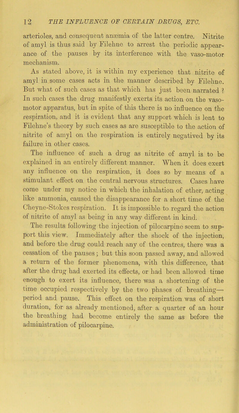 arterioles, and consequent anaemia of the latter centre. Nitrite of amyl is thus said by Filehne to arrest the periodic appear- ance of the pauses by its interference with the vaso-motor mechanism. As stated above, it is within my exjjerience that nitrite of amyl in some cases acts in the manner described by Filehne. But what of such cases as that which has just been narrated ? In such cases the drug manifestly exerts its action on the vaso- motor apparatus, hut in spite of this there is no influence on the respiration, and it is evident that any support which is lent to Filehne’s theory by such cases as are susceptible to the action of nitrite of amyl on the respiration is entirely negatived by its failure in other cases. The influence of such a drug as nitrite of amyl is to he explained in an entirely difierent manner. When it does exert any influence on the respiration, it does so by means of a stimulant effect on the central nervous structures. Cases have come under my notice in which the inhalation of ether, acting like ammonia, caused the disappearance for a short time of the Cheyne-Stokes respiration. It is impossible to regard the action of nitrite of amyl as being in any way different in kind. The results following the injection of pilocarpine seem to sup- port this view. Immediately after the shock of the injection, and before the drug could reach any of the centres, there was a cessation of the pauses; but this soon passed away, and allowed a return of the former phenomena, with this difference, that after the drug had exerted its effects, or had been allowed time enough to exert its influence, there was a shortening of the time occupied resj^ectively by the two phases of breathing— period and pause. This effect on the respiration was of short duration, for as already mentioned, after a quarter of an hour the breathing had become entirely the same as before the administration of pilocarpine.