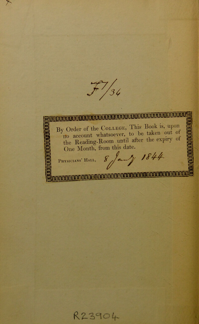 7> Bv Order of the College, This Book is, upon rfo account whatsoever, to be taken out o the Reading-Room until after the expiry ot One Month, from this date. Physicians’ Hall, oL