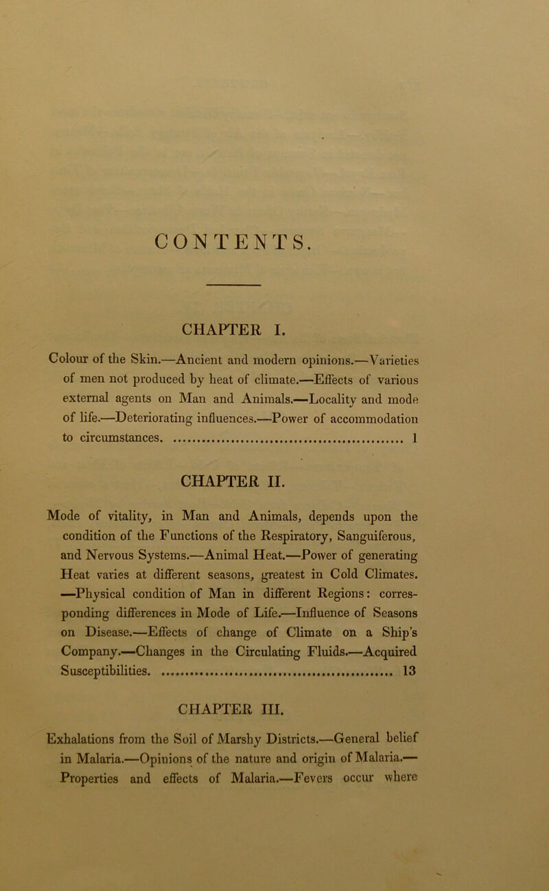 CONTENTS. CHAPTER I. Colour of the Skin.—Ancient and modern opinions.—Varieties of men not produced by heat of climate.—Effects of various external agents on Man and Animals.—Locality and mode of life.—Deteriorating influences.—Power of accommodation to circumstances 1 CHAPTER II. Mode of vitality, in Man and Animals, depends upon the condition of the Functions of the Respiratory, Sanguiferous, and Nervous Systems.—Animal Heat.—Power of generating Heat varies at different seasons, greatest in Cold Climates. —Physical condition of Man in different Regions: corres- ponding differences in Mode of Life.—Influence of Seasons on Disease.—Effects of change of Climate on a Ship’s Company.—Changes in the Circulating Fluids.—Acquired Susceptibilities 13 CHAPTER III. Exhalations from the Soil of Marshy Districts.—General belief in Malaria.—Opinions of the nature and origin of Malaria.— Properties and effects of Malaria.—Fevers occur where