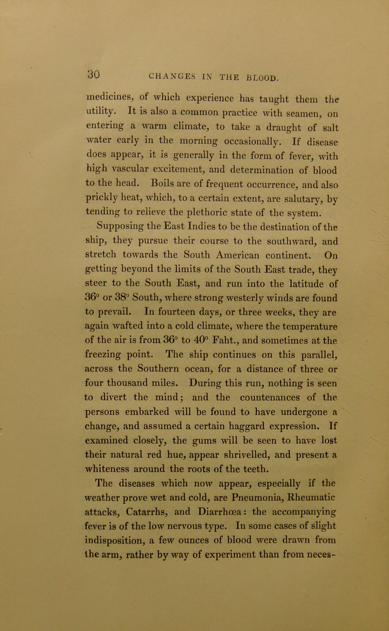 CHANGES IN THE BLOOD. medicines, of which experience has taught them the utility. It is also a common practice with seamen, on entering a warm climate, to take a draught of salt water early in the morning occasionally. If disease does appear, it is generally in the form of fever, with high vascular excitement, and determination of blood to the head. Boils are of frequent occurrence, and also prickly heat, which, to a certain extent, are salutary, by tending to relieve the plethoric state of the system. Supposing the East Indies to be the destination of the ship, they pursue their course to the southward, and stretch towards the South American continent. On getting beyond the limits of the South East trade, they steer to the South East, and run into the latitude of 36° or 38° South, where strong westerly winds are found to prevail. In fourteen days, or three weeks, they are again wafted into a cold climate, where the temperature of the air is from 36° to 40° Faht., and sometimes at the freezing point. The ship continues on this parallel, across the Southern ocean, for a distance of three or four thousand miles. During this run, nothing is seen to divert the mind; and the countenances of the persons embarked will be found to have undergone a change, and assumed a certain haggard expression. If examined closely, the gums will be seen to have lost their natural red hue, appear shrivelled, and present a whiteness around the roots of the teeth. The diseases which now appear, especially if the weather prove wet and cold, are Pneumonia, Rheumatic attacks, Catarrhs, and Diarrhoea: the accompanying fever is of the low nervous type. In some cases of slight indisposition, a few ounces of blood were drawn from the arm, rather by way of experiment than from neces-