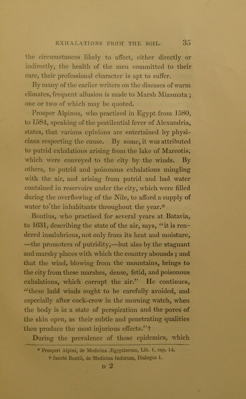 the circumstances likely to affect, either directly or indirectly, the health of the men committed to their care, their professional character is apt to suffer. By many of the earlier writers on the diseases of warm climates, frequent allusion is made to Marsh Miasmata ; one or two of which may be quoted. Prosper Alpinus, who practised in Egypt from 1580, to 1584, speaking of the pestilential fever of Alexandria, states, that various opinions are entertained by physi- cians respecting the cause. By some, it was attributed to putrid exhalations arising from the lake of Mareotis, which were conveyed to the city by the winds. By others, to putrid and poisonous exhalations mingling with the air, and arising from putrid and bad water contained in reservoirs under the city, which were filled during the overflowing of the Nile, to afford a supply of water to the inhabitants throughout the year.* Bontius, who practised for several years at Batavia, to 1631, describing the state of the air, says, “it is ren- dered insalubrious, not only from its heat and moisture, —the promoters of putridity,—but also by the stagnant and marshy places with which the country abounds ; and that the wind, blowing from the mountains, brings to the city from these marshes, dense, fetid, and poisonous exhalations, which corrupt the air/’ He continues, “these land -winds ought to be carefully avoided, and especially after cock-crow in the morning watch, when the body is in a state of perspiration and the pores of the skin open, as their subtle and penetrating qualities then produce the most injurious effects/’t During the prevalence of those epidemics, which * Prosperi Alpini, de Medicina JEgyptiorum, Lib. 1, cap. 14. t Jacobi Bontii, de Medicina Indorum, Dialogus 1. D 2