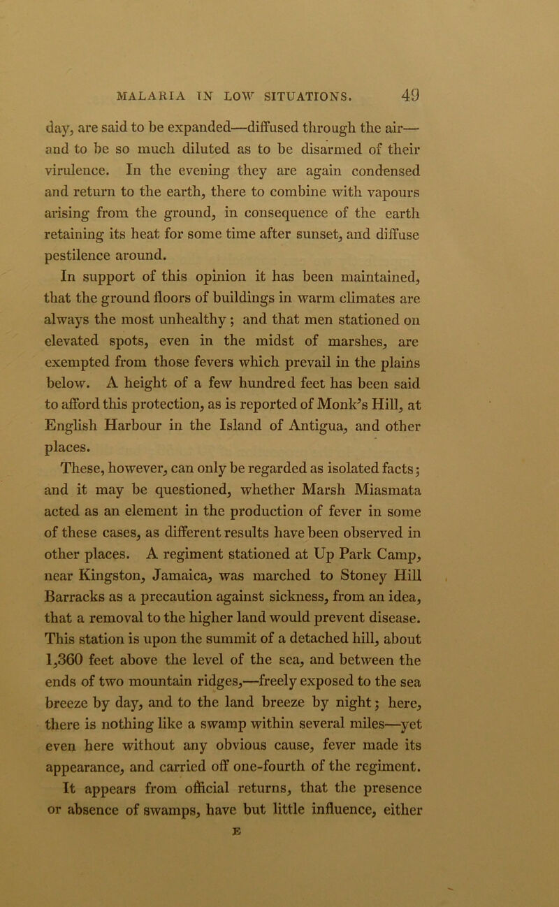 day, are said to be expanded—diffused through the air— and to be so mucb diluted as to be disarmed of their virulence. In the evening they are again condensed and return to the earth, there to combine with vapours arising from the ground, in consequence of the earth retaining its heat for some time after sunset, and diffuse pestilence around. In support of this opinion it has been maintained, that the ground floors of buildings in warm climates are always the most unhealthy ; and that men stationed on elevated spots, even in the midst of marshes, are exempted from those fevers which prevail in the plains below. A height of a few hundred feet has been said to afford this protection, as is reported of Monk’s Hill, at English Harbour in the Island of Antigua, and other places. These, however, can only be regarded as isolated facts 5 and it may be questioned, whether Marsh Miasmata acted as an element in the production of fever in some of these cases, as different results have been observed in other places. A regiment stationed at Up Park Camp, near Kingston, Jamaica, was marched to Stoney Hill Barracks as a precaution against sickness, from an idea, that a removal to the higher land would prevent disease. This station is upon the summit of a detached hill, about 1,360 feet above the level of the sea, and between the ends of two mountain ridges,—freely exposed to the sea breeze by day, and to the land breeze by night; here, there is nothing like a swamp within several miles—yet even here without any obvious cause, fever made its appearance, and carried off one-fourth of the regiment. It appears from oflicial returns, that the presence or absence of swamps, have but little influence, either J5