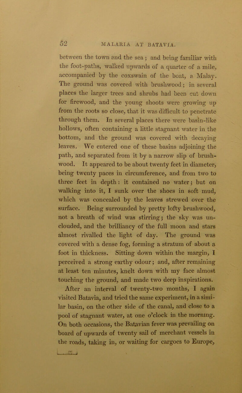 between the town and the sea ; and being familiar with the foot-paths, walked upwards of a quarter of a mile, accompanied by the coxswain of the beat, a Malay. The ground was covered with brushwood; in several places the larger trees and shrubs had been cut down for firewood, and the young shoots were growing up from the roots so close, that it was difficult to penetrate through them. In several places there were basin-like hollows, often containing a little stagnant water in the bottom, and the ground was covered with decaying leaves. We entered one of these basins adjoining the path, and separated from it by a narrow slip of brush- wood. It appeared to be about twenty feet in diameter, being twenty paces in circumference, and from two to three feet in depth : it contained no water; but on walking into it, I sunk over the shoes in soft mud, which was concealed by the leaves strewed over the surface. Being surrounded by pretty lofty brushwood, not a breath of wind was stirring; the sky was un- clouded, and the brilliancy of the full moon and stars almost rivalled the light of day. The ground was covered with a dense fog, forming a stratum of about a foot in thickness. Sitting down within the margin, I perceived a strong earthy odour; and, after remaining at least ten minutes, knelt down with my face almost touching the ground, and made two deep inspirations. After an interval of twenty-two months, I again visited Batavia, and tried the same experiment, in a simi- lar basin, on the other side of the canal, and close to a pool of stagnant water, at one o’clock in the morning. On both occasions, the Batavian fever was prevailing on board of upwards of twenty sail of merchant vessels in the roads, taking in, or waiting for cargoes to Europe,